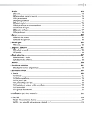 XisumÁriO
2. Frações...........................................................................................................................................174
2.1 conceito................................................................................................................................................................... 174
2.2 Frações própria, imprópria e aparente..................................................................................................................... 175
2.3 Frações equivalentes ............................................................................................................................................... 176
2.4 simplificação de frações.......................................................................................................................................... 176
2.5 Fração irredutível..................................................................................................................................................... 176
2.6 redução de frações ao mesmo denominador .......................................................................................................... 176
2.7 comparação de frações............................................................................................................................................ 177
2.8 Operações com frações............................................................................................................................................ 177
2.9 Frações decimais...................................................................................................................................................... 180
3. Razões ...........................................................................................................................................182
3.1 razão de dois números............................................................................................................................................ 182
3.2 razão de duas grandezas......................................................................................................................................... 182
4. Percentagem..................................................................................................................................183
4.1 conceito................................................................................................................................................................... 183
5. Sequência. Somatório.....................................................................................................................185
5.1 sequência ou sucessão ............................................................................................................................................ 185
5.2 somatório................................................................................................................................................................ 186
6. Média aritmética............................................................................................................................187
6.1 média aritmética simples ........................................................................................................................................ 187
6.2 média aritmética ponderada................................................................................................................................... 188
7. Fatorial ..........................................................................................................................................190
8. Coeficientes binomiais....................................................................................................................191
8.1 coeficientes binomiais complementares ................................................................................................................. 192
9. Binômio de Newton........................................................................................................................193
10. Função.........................................................................................................................................195
10.1 Definição............................................................................................................................................................... 195
10.2 Gráfico de uma função........................................................................................................................................... 196
10.3 Função do 1o
grau.................................................................................................................................................. 198
10.4 Gráfico da função do 1o
grau.................................................................................................................................. 198
10.5 Equação da reta que passa por dois pontos dados ................................................................................................. 199
10.6 Pontos notáveis..................................................................................................................................................... 200
10.7 significado dos coeficientes................................................................................................................................... 201
Coletânea de questões objetiVas....................................................................................... 202
respostas ............................................................................................................................ 209
aNEXO i –tabela de números aleatórios....................................................................................................................... 217
aNEXO ii – Área subtendida pela curva normal reduzida de 0 a Z.................................................................................. 218
 
