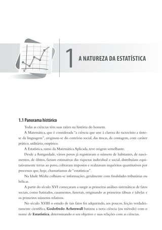 1.1 Panorama histórico
Todas as ciências têm suas raízes na história do homem.
A Matemática, que é considerada “a ciência que une à clareza do raciocínio a sínte-
se da linguagem”, originou-se do convívio social, das trocas, da contagem, com caráter
prático, utilitário, empírico.
A Estatística, ramo da Matemática Aplicada, teve origem semelhante.
Desde a Antiguidade, vários povos já registravam o número de habitantes, de nasci-
mentos, de óbitos, faziam estimativas das riquezas individual e social, distribuíam equi-
tativamente terras ao povo, cobravam impostos e realizavam inquéritos quantitativos por
processos que, hoje, chamaríamos de “estatísticas”.
Na Idade Média colhiam-se informações, geralmente com finalidades tributárias ou
bélicas.
A partir do século XVI começaram a surgir as primeiras análises sistemáticas de fatos
sociais, como batizados, casamentos, funerais, originando as primeiras tábuas e tabelas e
os primeiros números relativos.
No século XVIII o estudo de tais fatos foi adquirindo, aos poucos, feição verdadei-
ramente científica. Godofredo Achenwall batizou a nova ciência (ou método) com o
nome de Estatística, determinando o seu objetivo e suas relações com as ciências.
1a natureza da estatístiCa
 