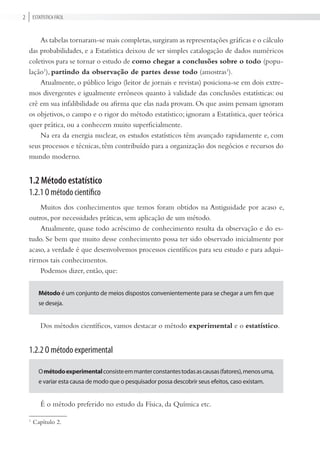 Estatística FÁciL2
As tabelas tornaram-se mais completas,surgiram as representações gráficas e o cálculo
das probabilidades, e a Estatística deixou de ser simples catalogação de dados numéricos
coletivos para se tornar o estudo de como chegar a conclusões sobre o todo (popu-
lação1
), partindo da observação de partes desse todo (amostras1
).
Atualmente, o público leigo (leitor de jornais e revistas) posiciona-se em dois extre-
mos divergentes e igualmente errôneos quanto à validade das conclusões estatísticas: ou
crê em sua infalibilidade ou afirma que elas nada provam. Os que assim pensam ignoram
os objetivos, o campo e o rigor do método estatístico; ignoram a Estatística, quer teórica
quer prática, ou a conhecem muito superficialmente.
Na era da energia nuclear, os estudos estatísticos têm avançado rapidamente e, com
seus processos e técnicas, têm contribuído para a organização dos negócios e recursos do
mundo moderno.
1.2 Método estatístico
1.2.1 O método científico
Muitos dos conhecimentos que temos foram obtidos na Antiguidade por acaso e,
outros, por necessidades práticas, sem aplicação de um método.
Atualmente, quase todo acréscimo de conhecimento resulta da observação e do es-
tudo. Se bem que muito desse conhecimento possa ter sido observado inicialmente por
acaso, a verdade é que desenvolvemos processos científicos para seu estudo e para adqui-
rirmos tais conhecimentos.
Podemos dizer, então, que:
método é um conjunto de meios dispostos convenientemente para se chegar a um fim que
se deseja.
Dos métodos científicos, vamos destacar o método experimental e o estatístico.
1.2.2 O método experimental
Ométodoexperimentalconsisteemmanterconstantestodasascausas(fatores),menosuma,
e variar esta causa de modo que o pesquisador possa descobrir seus efeitos, caso existam.
É o método preferido no estudo da Física, da Química etc.
1
Capítulo 2.
 