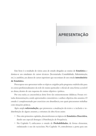 aprEsEntação
Este livro é o resultado de vários anos de estudo dirigidos ao ensino de Estatística e
destina-se aos estudantes de cursos técnicos (Secretariado, Contabilidade, Administração,
etc.) e,também,aos alunos de cursos superiores que necessitam de um estudo introdutório
de Estatística.
Preocupou-nos apresentar todos os tópicos exigidos pelo programa estabelecido para
os cursos profissionalizantes da rede de ensino particular e oficial,de uma forma acessível
ao aluno, dentro de um esquema de ensino objetivo e prático.
Por essa razão, as características deste livro são eminentemente didáticas. Foram evi-
tadas demonstrações, sendo apresentados comentários e análises objetivas dos assuntos. O
estudo é complementado por exercícios em abundância, nos quais procuramos trabalhar
com situações práticas.
Após ampla reformulação, que promoveu a atualização do texto e a inclusão e re-
distribuição de alguns assuntos, a estrutura da obra ficou assim:
Nos oito primeiros capítulos,desenvolvemos os tópicos de Estatística Descritiva,
dando um especial destaque à Distribuição de Frequência.
No Capítulo 9, enfocamos o estudo de Probabilidades, de forma elementar,
enfatizando o uso do raciocínio. No Capítulo 10, entreabrimos a porta para um
•
•
 
