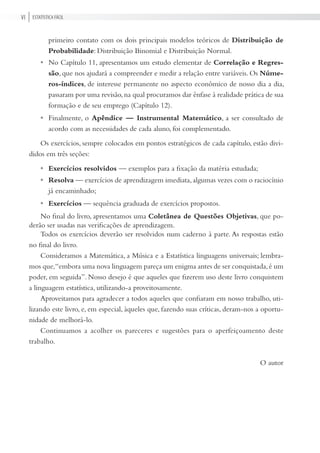Estatística FÁciLVi
primeiro contato com os dois principais modelos teóricos de Distribuição de
Probabilidade: Distribuição Binomial e Distribuição Normal.
No Capítulo 11, apresentamos um estudo elementar de Correlação e Regres-
são, que nos ajudará a compreender e medir a relação entre variáveis. Os Núme-
ros-índices, de interesse permanente no aspecto econômico de nosso dia a dia,
passaram por uma revisão,na qual procuramos dar ênfase à realidade prática de sua
formação e de seu emprego (Capítulo 12).
Finalmente, o Apêndice — Instrumental Matemático, a ser consultado de
acordo com as necessidades de cada aluno, foi complementado.
Os exercícios, sempre colocados em pontos estratégicos de cada capítulo, estão divi-
didos em três seções:
Exercícios resolvidos — exemplos para a fixação da matéria estudada;
Resolva — exercícios de aprendizagem imediata,algumas vezes com o raciocínio
já encaminhado;
Exercícios — sequência graduada de exercícios propostos.
No final do livro, apresentamos uma Coletânea de Questões Objetivas, que po-
derão ser usadas nas verificações de aprendizagem.
Todos os exercícios deverão ser resolvidos num caderno à parte. As respostas estão
no final do livro.
Consideramos a Matemática, a Música e a Estatística linguagens universais; lembra-
mos que,“embora uma nova linguagem pareça um enigma antes de ser conquistada,é um
poder, em seguida”. Nosso desejo é que aqueles que fizerem uso deste livro conquistem
a linguagem estatística, utilizando-a proveitosamente.
Aproveitamos para agradecer a todos aqueles que confiaram em nosso trabalho, uti-
lizando este livro, e, em especial, àqueles que, fazendo suas críticas, deram-nos a oportu-
nidade de melhorá-lo.
Continuamos a acolher os pareceres e sugestões para o aperfeiçoamento deste
trabalho.
O autor
•
•
•
•
•
 