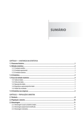 sumÁrio
Capítulo 1 – a natureza da estatístiCa
1.1 Panorama histórico...........................................................................................................................1
1.2 Método estatístico............................................................................................................................2
1.2.1 O método científico .................................................................................................................................................. 2
1.2.2 O método experimental............................................................................................................................................ 2
1.2.3 O método estatístico................................................................................................................................................. 3
1.3 A Estatística......................................................................................................................................3
1.4 Fases do método estatístico ..............................................................................................................4
1.4.1 coleta de dados........................................................................................................................................................ 4
1.4.2 crítica dos dados....................................................................................................................................................... 5
1.4.3 apuração dos dados.................................................................................................................................................. 5
1.4.4 Exposição ou apresentação dos dados...................................................................................................................... 5
1.4.5 análise dos resultados.............................................................................................................................................. 5
1.5 A Estatística nas empresas ................................................................................................................5
Capítulo 2 – população e amostra
2.1Variáveis...........................................................................................................................................8
2.2 População e amostra ......................................................................................................................10
2.3 Amostragem ..................................................................................................................................11
2.3.1 amostragem casual ou aleatória simples................................................................................................................ 11
2.3.2 amostragem proporcional estratificada.................................................................................................................. 12
2.3.3 amostragem sistemática........................................................................................................................................ 14
 