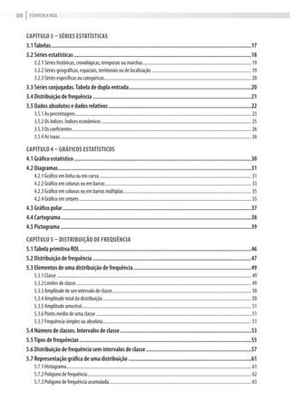 Estatística FÁciLViii
Capítulo 3 – séries estatístiCas
3.1Tabelas...........................................................................................................................................17
3.2 Séries estatísticas...........................................................................................................................18
3.2.1 séries históricas, cronológicas, temporais ou marchas............................................................................................ 19
3.2.2 séries geográficas, espaciais, territoriais ou de localização..................................................................................... 19
3.2.3 séries específicas ou categóricas............................................................................................................................. 20
3.3 Séries conjugadas.Tabela de dupla entrada.....................................................................................20
3.4 Distribuição de frequência ..............................................................................................................21
3.5 Dados absolutos e dados relativos...................................................................................................22
3.5.1 as percentagens..................................................................................................................................................... 23
3.5.2 Os índices. índices econômicos ............................................................................................................................... 25
3.5.3 Os coeficientes........................................................................................................................................................ 26
3.5.4 as taxas.................................................................................................................................................................. 26
Capítulo 4 – GráfiCos estatístiCos
4.1 Gráfico estatístico...........................................................................................................................30
4.2 Diagramas......................................................................................................................................31
4.2.1 Gráfico em linha ou em curva................................................................................................................................. 31
4.2.2 Gráfico em colunas ou em barras............................................................................................................................ 33
4.2.3 Gráfico em colunas ou em barras múltiplas............................................................................................................ 35
4.2.4 Gráfico em setores.................................................................................................................................................. 35
4.3 Gráfico polar...................................................................................................................................37
4.4 Cartograma....................................................................................................................................38
4.5 Pictograma ....................................................................................................................................39
Capítulo 5 – distribuição de frequênCia
5.1Tabela primitiva ROL.......................................................................................................................46
5.2 Distribuição de frequência ..............................................................................................................47
5.3 Elementos de uma distribuição de frequência..................................................................................49
5.3.1 classe ..................................................................................................................................................................... 49
5.3.2 Limites de classe..................................................................................................................................................... 49
5.3.3 amplitude de um intervalo de classe...................................................................................................................... 50
5.3.4 amplitude total da distribuição.............................................................................................................................. 50
5.3.5 amplitude amostral................................................................................................................................................ 51
5.3.6 Ponto médio de uma classe.................................................................................................................................... 51
5.3.7 Frequência simples ou absoluta.............................................................................................................................. 51
5.4 Número de classes. Intervalos de classe...........................................................................................53
5.5Tipos de frequências.......................................................................................................................55
5.6 Distribuição de frequência sem intervalos de classe.........................................................................57
5.7 Representação gráfica de uma distribuição .....................................................................................61
5.7.1 Histograma............................................................................................................................................................. 61
5.7.2 Polígono de frequência........................................................................................................................................... 62
5.7.3 Polígono de frequência acumulada......................................................................................................................... 63
 