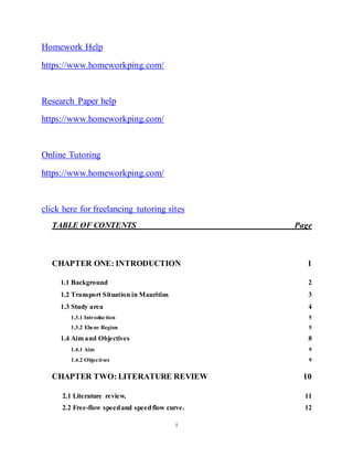 i
Homework Help
https://www.homeworkping.com/
Research Paper help
https://www.homeworkping.com/
Online Tutoring
https://www.homeworkping.com/
click here for freelancing tutoring sites
TABLE OF CONTENTS Page
CHAPTER ONE: INTRODUCTION 1
1.1 Background 2
1.2 Transport Situation in Mauritius 3
1.3 Study area 4
1.3.1 Introduction 5
1.3.2 Ebene Region 5
1.4 Aim and Objectives 8
1.4.1 Aim 9
1.4.2 Objectives 9
CHAPTER TWO: LITERATURE REVIEW 10
2.1 Literature review. 11
2.2 Free-flow speedand speedflow curve. 12
Nort
 