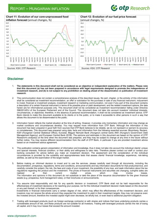 www.otpresearch.com
REPORT – HUNGARIAN INFLATION
Chart 11: Evolution of our core-unprocessed food
inflation forecast (annual changes, %)
5. Chart 12: Evolution of our fuel price forecast
(annual changes, %)
Sources: KSH, OTP Research Sources: KSH, OTP Research
Disclaimer
1. The statements in this document shall not be considered as an objective or independent explanation of the matters. Please note
that this document (a) has not been prepared in accordance with legal requirements designed to promote the independence of
investment research, and (b) is not subject to any prohibition on dealing ahead of the dissemination or publication of investment
research.
2. This communication does not contain a comprehensive analysis of the described issues. No part, chapter, or the entirety of this information
shall be considered as investment recommendation, an offer or solicitation for the purchase or sale of any financial instrument, inducement
to invest, financial or investment analysis, investment research or marketing communication, not even if any part of this document contains
a description of a certain financial instrument in terms of its possible price or yield development, and the related investment options; the data
herein are for informational purposes only. This document shall not be considered as investment recommendation falling under Directive
596/2014/EU of the European Parliament and of the Council. This document does not take into account investors' individual interests,
circumstances, or objectives; therefore, in the absence of personal recommendation, it shall not be considered as investment advice. OTP
Bank intends to make this document available to its clients or to the public, or to make it accessible to other persons in such a way that
allows this document to be disseminated to the public.
3. Information herein reflects the market situation at the time of writing. However, it provides only momentary information and may change as
market conditions and circumstances develop. You may request more information from OTP Bank. Although the information in this
document has been prepared in good faith from sources that OTP Bank believes to be reliable, we do not represent or warrant its accuracy
or completeness. This document was prepared using data, facts and information from the following essential sources: Bloomberg, Reuters,
KSH (Hungarian Central Statistical Office), Eurostat, Magyar Nemzeti Bank (Hungary's central bank) ÁKK (Hungary's Government Debt
Management Agency), and European Central Bank (ECB). The opinions and estimates in this document are based on the opinion of OTP
Research's analyst(s) at the time when the document was prepared, and they may be subject to change at any time in the future without
further notice. You may receive different recommendation from the staff of OTP Bank, in particular if you are provided investment advice
based on an investment advice agreement.
4. This publication contains generic presentation of information and knowledge, thus it does not take into account the individual clients' unique
and special interests, financial condition, or their ability and willingness to take risks. Therefore please contact our staff or contact your
banking consultant for advice before you make an investment decision. The assessment and the consideration of the individual
circumstances is provided by the suitability and appropriateness tests that assess clients' financial knowledge, experience, risk-taking
abilities, as well as the examination of the target market.
5. Before making an informed decision to invest and to use the services, please carefully read through all documents, including the
documentation, prospectus, regulations, terms and conditions, announcements and key information documents for that product/service, and
carefully consider the subject, the risk, the fees and costs of your investment, the possibility of any loss, and seek information about the tax
regulations regarding the product and the investment. The prices of financial instruments and securities are changing, outrights sales are
realized at then current market prices, which may involve losses.
The information and opinions in this document do not substitute or take the place of the issuance documentation for the given financial
assets (e.g. prospectus, fund management rules), or their brochures or announcements.
6. You assume total responsibility and risk for any specific decision or investment; OTP Bank shall not be held responsible for the
effectiveness of investment decisions or for reaching your purpose, nor for the individual investment decision made based on this document
or any part thereof, or for their consequences.
Investments in financial instruments carry a certain degree of risk, which may affect the effectiveness of the investment decision, and
investors may not receive the whole amount they expected the investment to yield in their investment targets; they may not preserve even
the invested amount, therefore the invested capital might even decrease, be wholly lost, or even lead to additional payment obligation.
7. Trading with leveraged products (such as foreign exchange contracts) or with shares and indices that have underlying products carries a
considerable amount of risk, and these products are not suitable for all investors. Trading with leveraged products carries the risk of losing
all capital, and it may incur losses that exceed the amount invested.
 