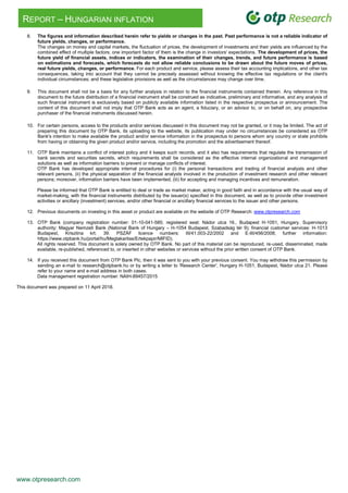 www.otpresearch.com
REPORT – HUNGARIAN INFLATION
8. The figures and information described herein refer to yields or changes in the past. Past performance is not a reliable indicator of
future yields, changes, or performance.
The changes on money and capital markets, the fluctuation of prices, the development of investments and their yields are influenced by the
combined effect of multiple factors; one important factor of them is the change in investors' expectations. The development of prices, the
future yield of financial assets, indices or indicators, the examination of their changes, trends, and future performance is based
on estimations and forecasts, which forecasts do not allow reliable conclusions to be drawn about the future moves of prices,
real future yields, changes, or performance. For each product and service, please assess their tax accounting implications, and other tax
consequences, taking into account that they cannot be precisely assessed without knowing the effective tax regulations or the client's
individual circumstances; and these legislative provisions as well as the circumstances may change over time.
9. This document shall not be a basis for any further analysis in relation to the financial instruments contained therein. Any reference in this
document to the future distribution of a financial instrument shall be construed as indicative, preliminary and informative, and any analysis of
such financial instrument is exclusively based on publicly available information listed in the respective prospectus or announcement. The
content of this document shall not imply that OTP Bank acts as an agent, a fiduciary, or an advisor to, or on behalf on, any prospective
purchaser of the financial instruments discussed herein.
10. For certain persons, access to the products and/or services discussed in this document may not be granted, or it may be limited. The act of
preparing this document by OTP Bank, its uploading to the website, its publication may under no circumstances be considered as OTP
Bank's intention to make available the product and/or service information in the prospectus to persons whom any country or state prohibits
from having or obtaining the given product and/or service, including the promotion and the advertisement thereof.
11. OTP Bank maintains a conflict of interest policy and it keeps such records, and it also has requirements that regulate the transmission of
bank secrets and securities secrets, which requirements shall be considered as the effective internal organizational and management
solutions as well as information barriers to prevent or manage conflicts of interest.
OTP Bank has developed appropriate internal procedures for (i) the personal transactions and trading of financial analysts and other
relevant persons, (ii) the physical separation of the financial analysts involved in the production of investment research and other relevant
persons; moreover, information barriers have been implemented, (iii) for accepting and managing incentives and remuneration.
Please be informed that OTP Bank is entitled to deal or trade as market maker, acting in good faith and in accordance with the usual way of
market-making, with the financial instruments distributed by the issuer(s) specified in this document, as well as to provide other investment
activities or ancillary (investment) services, and/or other financial or ancillary financial services to the issuer and other persons.
12. Previous documents on investing in this asset or product are available on the website of OTP Research: www.otpresearch.com
13. OTP Bank (company registration number: 01-10-041-585; registered seat: Nádor utca 16., Budapest H-1051, Hungary. Supervisory
authority: Magyar Nemzeti Bank (National Bank of Hungary – H-1054 Budapest, Szabadság tér 9); financial customer services: H-1013
Budapest, Krisztina krt. 39. PSZÁF licence numbers: III/41.003-22/2002 and E-III/456/2008; further information:
https://www.otpbank.hu/portal/hu/Megtakaritas/Ertekpapir/MIFID).
All rights reserved. This document is solely owned by OTP Bank. No part of this material can be reproduced, re-used, disseminated, made
available, re-published, referenced to, or inserted in other websites or services without the prior written consent of OTP Bank.
14. If you received this document from OTP Bank Plc, then it was sent to you with your previous consent. You may withdraw this permission by
sending an e-mail to research@otpbank.hu or by writing a letter to 'Research Center', Hungary H-1051, Budapest, Nádor utca 21. Please
refer to your name and e-mail address in both cases.
Data management registration number: NAIH-89457/2015
This document was prepared on 11 April 2018.
 