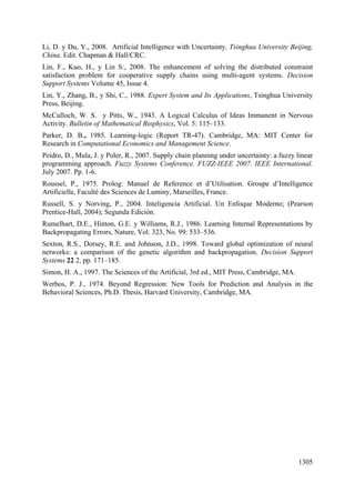 1305
Li, D. y Du, Y., 2008. Artificial Intelligence with Uncertainty. Tsinghua University Beijing,
China. Edit. Chapman & Hall/CRC.
Lin, F., Kuo, H., y Lin S:, 2008. The enhancement of solving the distributed constraint
satisfaction problem for cooperative supply chains using multi-agent systems. Decision
Support Systems Volume 45, Issue 4.
Lin, Y., Zhang, B., y Shi, C., 1988. Expert System and Its Applications, Tsinghua University
Press, Beijing.
McCulloch, W. S. y Pitts, W., 1943. A Logical Calculus of Ideas Immanent in Nervous
Activity. Bulletin of Mathematical Biophysics, Vol. 5: 115–133.
Parker, D. B., 1985. Learning-logic (Report TR-47). Cambridge, MA: MIT Center for
Research in Computational Economics and Management Science.
Peidro, D., Mula, J. y Poler, R., 2007. Supply chain planning under uncertainty: a fuzzy linear
programming approach. Fuzzy Systems Conference. FUZZ-IEEE 2007. IEEE International.
July 2007. Pp. 1-6.
Roussel, P., 1975. Prolog: Manuel de Reference et d’Utilisation. Groupe d’Intelligence
Artificielle, Faculté des Sciences de Luminy, Marseilles, France.
Russell, S. y Norving, P., 2004. Inteligencia Artificial. Un Enfoque Moderno; (Pearson
Prentice-Hall, 2004); Segunda Edición.
Rumelhart, D.E., Hinton, G.E. y Williams, R.J., 1986. Learning Internal Representations by
Backpropagating Errors, Nature, Vol. 323, No. 99: 533–536.
Sexton, R.S., Dorsey, R.E. and Johnson, J.D., 1998. Toward global optimization of neural
networks: a comparison of the genetic algorithm and backpropagation. Decision Support
Systems 22 2, pp. 171–185.
Simon, H. A., 1997. The Sciences of the Artificial, 3rd ed., MIT Press, Cambridge, MA.
Werbos, P. J., 1974. Beyond Regression: New Tools for Prediction and Analysis in the
Behavioral Sciences, Ph.D. Thesis, Harvard University, Cambridge, MA.
 