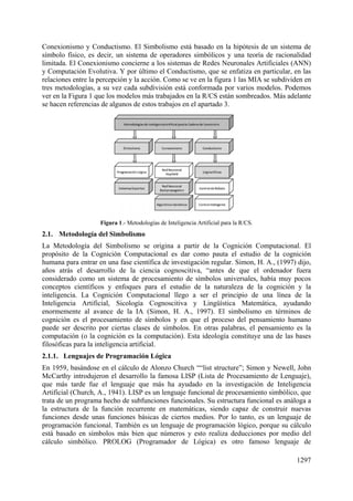 1297
Conexionismo y Conductismo. El Simbolismo está basado en la hipótesis de un sistema de
símbolo físico, es decir, un sistema de operadores simbólicos y una teoría de racionalidad
limitada. El Conexionismo concierne a los sistemas de Redes Neuronales Artificiales (ANN)
y Computación Evolutiva. Y por último el Conductismo, que se enfatiza en particular, en las
relaciones entre la percepción y la acción. Como se ve en la figura 1 las MIA se subdividen en
tres metodologías, a su vez cada subdivisión está conformada por varios modelos. Podemos
ver en la Figura 1 que los modelos más trabajados en la R/CS están sombreados. Más adelante
se hacen referencias de algunos de estos trabajos en el apartado 3.
Figura 1.- Metodologías de Inteligencia Artificial para la R/CS.
2.1. Metodología del Simbolismo
La Metodología del Simbolismo se origina a partir de la Cognición Computacional. El
propósito de la Cognición Computacional es dar como pauta el estudio de la cognición
humana para entrar en una fase científica de investigación regular. Simon, H. A., (1997) dijo,
años atrás el desarrollo de la ciencia cognoscitiva, “antes de que el ordenador fuera
considerado como un sistema de procesamiento de símbolos universales, había muy pocos
conceptos científicos y enfoques para el estudio de la naturaleza de la cognición y la
inteligencia. La Cognición Computacional llego a ser el principio de una línea de la
Inteligencia Artificial, Sicología Cognoscitiva y Lingüística Matemática, ayudando
enormemente al avance de la IA (Simon, H. A., 1997). El simbolismo en términos de
cognición es el procesamiento de símbolos y en que el proceso del pensamiento humano
puede ser descrito por ciertas clases de símbolos. En otras palabras, el pensamiento es la
computación (o la cognición es la computación). Esta ideología constituye una de las bases
filosóficas para la inteligencia artificial.
2.1.1. Lenguajes de Programación Lógica
En 1959, basándose en el cálculo de Alonzo Church ““list structure”; Simon y Newell, John
McCarthy introdujeron el desarrollo la famosa LISP (Lista de Procesamiento de Lenguaje),
que más tarde fue el lenguaje que más ha ayudado en la investigación de Inteligencia
Artificial (Church, A., 1941). LISP es un lenguaje funcional de procesamiento simbólico, que
trata de un programa hecho de subfunciones funcionales. Su estructura funcional es análoga a
la estructura de la función recurrente en matemáticas, siendo capaz de construir nuevas
funciones desde unas funciones básicas de ciertos medios. Por lo tanto, es un lenguaje de
programación funcional. También es un lenguaje de programación lógico, porque su cálculo
está basado en símbolos más bien que números y esto realiza deducciones por medio del
cálculo simbólico. PROLOG (Programador de Lógica) es otro famoso lenguaje de
 