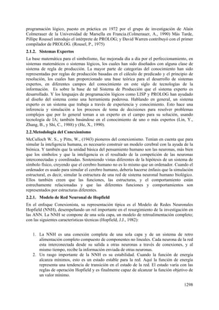 1298
programación lógico, puesto en práctica en 1972 por el grupo de investigación de Alain
Colmerauer de la Universidad de Marsella en Francia.(Colmerauer, A., 1990) Más Tarde,
Pillipe Roussel introdujo el intérprete de PROLOG; y David Warren contribuyó con el primer
compilador de PROLOG. (Rousel, P., 1975)
2.1.2. Sistemas Expertos
La base matemática para el simbolismo, fue mejorada día a día por el perfeccionamiento, en
sistemas matemáticos o sistemas lógicos, los cuales han sido diseñados con alguna clase de
sistema de regla de producción. La mayor parte de categorías del conocimiento han sido
representadas por reglas de producción basadas en el cálculo de predicado y el principio de
resolución, los cuales han proporcionado una base teórica para el desarrollo de sistemas
expertos, en diferentes campos del conocimiento en este siglo de tecnologías de la
información. Es sobre la base de tal Sistema de Producción que el sistema experto es
desarrollado. Y los lenguajes de programación lógicos como LISP y PROLOG han ayudado
al diseño del sistema como una herramienta poderosa. Hablando en general, un sistema
experto es un sistema que trabaja a través de experiencia y conocimiento. Esto hace una
inferencia y simulación a los procesos de toma de decisiones para resolver problemas
complejos que por lo general toman a un experto en el campo para su solución, usando
tecnología de IA; también basándose en el conocimiento de uno o más expertos (Lin, Y.,
Zhang, B., y Shi, C., 1988) y (He, X., 1990).
2.2.Metodología del Conexionismo
McCulloch W. S., y Pitts, W., (1943) pioneros del conexionismo. Tenían en cuenta que para
simular la inteligencia humana, es necesario construir un modelo cerebral con la ayuda de la
biónica. Y también que la unidad básica del pensamiento humano son las neuronas, más bien
que los símbolos y que la inteligencia es el resultado de la competición de las neuronas
interconectadas y coordinadas. Sosteniendo vistas diferentes de la hipótesis de un sistema de
símbolo físico, creyendo que el cerebro humano no es lo mismo que un ordenador. Cuando el
ordenador es usado para simular el cerebro humano, debería hacerse énfasis que la simulación
estructural, es decir, simular la estructura de una red de sistema neuronal humano biológico.
Ellos también creen que las funciones, las estructuras, y el comportamiento están
estrechamente relacionadas y que las diferentes funciones y comportamientos son
representados por estructuras diferentes.
2.2.1. Modelo de Red Neuronal de Hopfield
En el enfoque Conexionista, su representación típica es el Modelo de Redes Neuronales
Hopfield (NNH), desempeñando un rol importante en el resurgimiento de la investigación en
las ANN. La NNH se compone de una sola capa, un modelo de retroalimentación completo;
con las siguientes características técnicas (Hopfield, J.J., 1982):
1. La NNH es una conexión completa de una sola capa y de un sistema de retro
alimentación completo compuesto de componentes no lineales. Cada neurona de la red
esta interconectada desde su salida a otras neuronas a través de conexiones, y al
mismo tiempo, recibe la información enviada de otras neuronas.
2. Un rasgo importante de la NNH es su estabilidad. Cuando la función de energía
alcanza mínimos, esto es un estado estable para la red. Aquí la función de energía
representa una tendencia de transición en el estado de la red. El estado varía con las
reglas de operación Hopfield y es finalmente capaz de alcanzar la función objetivo de
un valor mínimo.
 