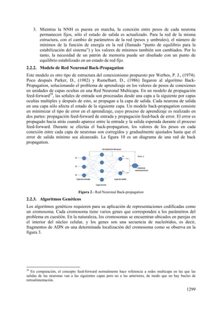 1299
3. Mientras la NNH es puesta en marcha, la conexión entre pesos de cada neurona
permanecen fijos, sólo el estado de salida es actualizado. Para la red de la misma
estructura, con el cambio de parámetros de la red (pesos y umbrales), el número de
mínimos de la función de energía en la red (llamado “punto de equilibrio para la
estabilización del sistema”) y los valores de mínimos también son cambiados. Por lo
tanto, la necesidad de un patrón de memoria puede ser diseñado con un punto de
equilibrio estabilizado en un estado de red fijo.
2.2.2. Modelo de Red Neuronal Back-Propagation
Este modelo es otro tipo de estructura del conexionismo propuesto por Werbos, P. J., (1974).
Poco después Parker, D., (1982) y Rumelhart, D., (1986) llegaron al algoritmo Back-
Propagation, solucionando el problema de aprendizaje en los valores de pesos de conexiones
en unidades de capas ocultas en una Red Neuronal Multicapa. En un modelo de propagación
feed-forward29
, las señales de entrada son procesadas desde una capa a la siguiente por capas
ocultas multiples y después de esto, se propagan a la capa de salida. Cada neurona de salida
en una capa sólo afecta el estado de la siguiente capa. Un modelo back-propagation consiste
en minimizar el tipo de error en el aprendizaje, cuyo proceso de aprendizaje es realizado en
dos partes: propagación feed-forward de entrada y propagación feed-back de error. El error es
propagado hacia atrás cuando aparece entre la entrada y la salida esperada durante el proceso
feed-forward. Durante se efectúa el back-propagation, los valores de los pesos en cada
conexión entre cada capa de neuronas son corregidos y gradualmente ajustados hasta que el
error de salida mínimo sea alcanzado. La figura 10 es un diagrama de una red de back
propagation.
Figura 2.- Red Neuronal Back-propagation
2.2.3. Algoritmos Genéticos
Los algoritmos genéticos requieren para su aplicación de representaciones codificadas como
un cromosoma. Cada cromosoma tiene varios genes que corresponden a los parámetros del
problema en cuestión. En la naturaleza, los cromosomas se encuentran ubicados en parejas en
el interior del núcleo celular, y los genes son una secuencia de nucleótidos, es decir,
fragmentos de ADN en una determinada localización del cromosoma como se observa en la
figura 3.
29
En computación, el concepto feed-forward normalmente hace referencia a redes multicapa en las que las
salidas de las neuronas van a las siguientes capas pero no a las anteriores, de modo que no hay bucles de
retroalimentación.
 