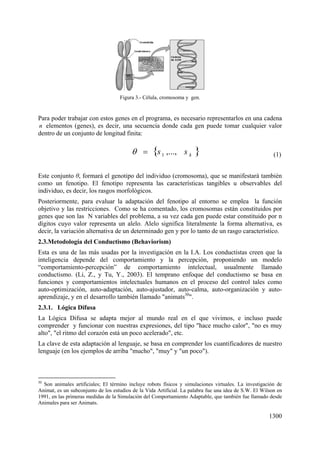 1300
Figura 3.- Célula, cromosoma y gen.
Para poder trabajar con estos genes en el programa, es necesario representarlos en una cadena
n elementos (genes), es decir, una secuencia donde cada gen puede tomar cualquier valor
dentro de un conjunto de longitud finita:
(1)
Este conjunto , formará el genotipo del individuo (cromosoma), que se manifestará también
como un fenotipo. El fenotipo representa las características tangibles u observables del
individuo, es decir, los rasgos morfológicos.
Posteriormente, para evaluar la adaptación del fenotipo al entorno se emplea la función
objetivo y las restricciones. Como se ha comentado, los cromosomas están constituidos por
genes que son las N variables del problema, a su vez cada gen puede estar constituido por n
dígitos cuyo valor representa un alelo. Alelo significa literalmente la forma alternativa, es
decir, la variación alternativa de un determinado gen y por lo tanto de un rasgo característico.
2.3.Metodología del Conductismo (Behaviorism)
Esta es una de las más usadas por la investigación en la I.A. Los conductistas creen que la
inteligencia depende del comportamiento y la percepción, proponiendo un modelo
“comportamiento-percepción” de comportamiento intelectual, usualmente llamado
conductismo. (Li, Z., y Tu, Y., 2003). El temprano enfoque del conductismo se basa en
funciones y comportamientos intelectuales humanos en el proceso del control tales como
auto-optimización, auto-adaptación, auto-ajustador, auto-calma, auto-organización y auto-
aprendizaje, y en el desarrollo también llamado "animats30
".
2.3.1. Lógica Difusa
La Lógica Difusa se adapta mejor al mundo real en el que vivimos, e incluso puede
comprender y funcionar con nuestras expresiones, del tipo "hace mucho calor", "no es muy
alto", "el ritmo del corazón está un poco acelerado", etc.
La clave de esta adaptación al lenguaje, se basa en comprender los cuantificadores de nuestro
lenguaje (en los ejemplos de arriba "mucho", "muy" y "un poco").
30
Son animales artificiales; El término incluye robots físicos y simulaciones virtuales. La investigación de
Animat, es un subconjunto de los estudios de la Vida Artificial. La palabra fue una idea de S.W. El Wilson en
1991, en las primeras medidas de la Simulación del Comportamiento Adaptable, que también fue llamado desde
Animales para ser Animats.
kss ,...,1
 