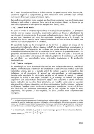 1301
En la teoría de conjuntos difusos se definen también las operaciones de unión, intersección,
diferencia, negación o complemento, y otras operaciones sobre conjuntos (ver también
subconjunto difuso), en los que se basa esta lógica.
Para cada conjunto difuso, existe asociada una función de pertenencia para sus elementos, que
indican en qué medida el elemento forma parte de ese conjunto difuso. Las formas de las
funciones de pertenencia más típicas son la trapezoidal, lineal y curva.
2.3.2. Control de un Robot
La teoría de control es una rama importante de la investigación en la robótica. Los problemas
tratados son los sistemas sensoriales, movimientos óptimos de brazos, y planificación de
métodos para la implementación de secuencia en la ejecución de un robot, del cual el control
es una parte importante para estas investigaciones. Analógicamente a la sicología “la
estimulación” hace a un robot hacer y tomar determinadas acciones a través del control, una
vez que cada condición realizada es satisfecha.
El desarrollo rápido de la investigación en la robótica es gracias al avance en la
automatización industrial y a la investigación en la IA. La combinación de automatización e
intelectualización31
probablemente fue empleada para simular estados de procesamiento de
automatización industrial, describir la transformación de un estado de producción a otro, y de
programas de como la secuencia de acción son llevados a cabo y de como la ejecución de
planes son supervisados. Con la ayuda del ordenador, el proceso de información y el control
de actividades son generalizados como actividades intelectuales y de producción
intelectualizada.
2.3.3. Control Inteligente
La metodología de teoría de control tradicional se basa en la relación entrada y salida del
objeto a controlar el cual se expresará por una función de transferencia a partir de un modelo
matemático exacto, que es a menudo difícil de realizar. Algunos investigadores han
trabajando en el mecanismo de control de auto-aprendizaje y auto-organización;
introduciendo tecnología de inteligencia artificial en el sistema de control. El control
inteligente se refiere a una amplia categoría de la estrategia de control con algunos
dispositivos con características intelectuales apery32
. Esto concierne al objeto controlado
cuyos parámetros de modelos, hasta estructuras, son variables duras para ser descritas
exactamente en métodos matemáticos, por tener propiedades no lineales, inciertas y variables
en el tiempo. Cuando el control inteligente se encuentra en un ambiente externo es difícil que
sea restrictivo con parámetros matemáticos, por lo cual requiere ser capaz de auto-
organizarse, auto-aprender y auto-adaptarse, en pocas palabras tener comportamiento
inteligente.
31
Es la supervisión de procesos productivos de máquinas computarizadas, programadas, y su reparación si hay
necesidad de esta. La tendencia a una mayor calificación e intelectualización del trabajo se constata en varias
ramas, son trabajadores que vigilan la maquinaria, técnicos de mantenimiento, programadores, controles de
calidad, técnicos en sector de investigación, ingenieros de coordinación técnica y de la gestión de la producción.
32
En matemáticas, La constante de Apery es un número curioso que aparece en diversas situaciones. Se define
como el número (3),
 