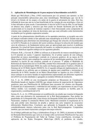 1302
3. Aplicación de Metodologías de IA para mejorar la Incertidumbre en la R/CS
Desde que McCulloch y Pitts; (1943) mencionaron por vez primera este término, se han
pensado innumerables aplicaciones para estas metodologías. Metodologías que van de lo
trivial a lo formal, de los juegos a la salud, de la guerra al salvamento de vidas. Pero hay
infinidad de áreas que aún no se han beneficiado de las ventajas de esta tecnología, o bien no
la han utilizado en gran escala. Concretamente el área de la R/CS una de ellas, la cual brinda
un abanico muy amplio y atractivo que bien puede ser llenado fácilmente por las MIA,
coadyuvando en la creación de sistemas expertos o bien funcionando como componente de
sistemas más complejos de toma de decisiones, para que sean utilizados como herramientas
invaluables por los grandes empresarios actuales.
A partir de los planteamientos identificados en los apartados anteriores, se recopilo una serie
de trabajos realizados donde se han aplicado estas metodologías en la R/CS. Siendo estas una
base importante para determinar una metodología que busque dar solución a la Incertidumbre
en la R/CS. Pensado en el contexto del sector cerámico, destacar la selección del modelo que
sirve de referencia y de fundamento teórico para ser aprovechado para resolver el problema
planteado. En virtud del futuro desarrollo del modelo, su validación práctica es necesaria, por
lo que se identifican aquellos trabajos en los siguientes párrafos.
Chinnam, R.B., y Govind, R. (2006) se enfocan en el desarrollo de marcos metodológicos en
la CS teniendo en cuenta 3 aspectos importantes. En el primer aspecto de este enfoque,
desarrollan un marco metodológico centrado en el proceso genérico; de un marco de CS
Multi-Agente (MAS), para completar las carencias de las metodologías genéricas. Este marco
introduce la noción de una metáfora centrada en el proceso. Y adopta el Modelado de
Referencia de Operaciones de la CS (SCOR), estando bien estructurado en lo genérico para el
desarrollo de las metodologías MAS, las cuales son buenas guías para el Análisis y Diseño de
Sistemas de la CS Multi-Agente (MASCS). En el segundo enfoque de implementación es un
marco basado en un software que se compone de agentes para simplificar e incrementar el
desarrollo de lo MAS, basados en un Marco Desarrollado en Agentes en Java (JADE). El
tercer enfoque es un marco basado en requerimientos representados por diferentes segmentos
de la R/CS en niveles detallados o agregados en modelos híbridos de resolución.
Lin, F. et. Al, (2008) en esta investigación proponen un Mecanismo de Coordinación
Distribuida basada en Agentes (ADCM), que integra técnicas de negociación de Algoritmos
genéticos, para una Planificación de fullfilment para encontrar los clientes con demanda.
Evaluando así el mejoramiento y viabilidad de este modelo, con experimentos en una CS que
fabrica moldes. Los resultados muestran que el ADCM propuesto es factible, para la
organización y coordinación de la CS.
Sexton, R., S., et. Al, (1998) presentan en su publicación, un estudio que examina la búsqueda
tabu, como una alternativa de mejoramiento de la Red Back-propagation. Para probar las
propiedades de la búsqueda tabú, como técnica de búsqueda Global para optimizar las Redes
Neuronales, emplean la simulación Monte Carlo. Mantienen constante la arquitectura de la
red, para probar siete funciones de prueba y aplican una serie temporal de ecuaciones
diferenciales Mackey-Glass. Concluyen que aplicando la búsqueda de tabú, se lograba
considerablemente mejores soluciones junto con la Red Back-propagation. Comprueban
también, que con menos iteraciones consiguen una mejor solución.
En el trabajo publicado por Feng y colaboradores (Feng et. Al, 2003), se presenta un Modelo
de Demanda Deterministica que varía en el tiempo sobre un horizonte Planificación Fija, para
el Problema de Programación del Taller de Trabajo. Como contribución, investigan la
aplicación de las Redes Perceptron Multi-Capa (MLP) al problema de estudio,
 