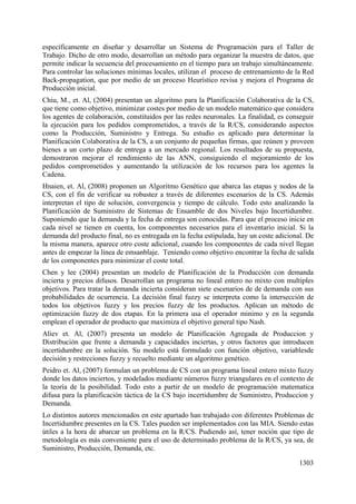 1303
específicamente en diseñar y desarrollar un Sistema de Programación para el Taller de
Trabajo. Dicho de otro modo, desarrollan un método para organizar la muestra de datos, que
permite indicar la secuencia del procesamiento en el tiempo para un trabajo simultáneamente.
Para controlar las soluciones mínimas locales, utilizan el proceso de entrenamiento de la Red
Back-propagation, que por medio de un proceso Heurístico revisa y mejora el Programa de
Producción inicial.
Chiu, M., et. Al, (2004) presentan un algoritmo para la Planificación Colaborativa de la CS,
que tiene como objetivo, minimizar costes por medio de un modelo matemático que considera
los agentes de colaboración, constituidos por las redes neuronales. La finalidad, es conseguir
la ejecución para los pedidos comprometidos, a través de la R/CS, considerando aspectos
como la Producción, Suministro y Entrega. Su estudio es aplicado para determinar la
Planificación Colaborativa de la CS, a un conjunto de pequeñas firmas, que reúnen y proveen
bienes a un corto plazo de entrega a un mercado regional. Los resultados de su propuesta,
demostraron mejorar el rendimiento de las ANN, consiguiendo el mejoramiento de los
pedidos comprometidos y aumentando la utilización de los recursos para los agentes la
Cadena.
Hnaien, et. Al, (2008) proponen un Algoritmo Genético que abarca las etapas y nodos de la
CS, con el fin de verificar su robustez a través de diferentes escenarios de la CS. Además
interpretan el tipo de solución, convergencia y tiempo de cálculo. Todo esto analizando la
Planificación de Suministro de Sistemas de Ensamble de dos Niveles bajo Incertidumbre.
Suponiendo que la demanda y la fecha de entrega son conocidas. Para que el proceso inicie en
cada nivel se tienen en cuenta, los componentes necesarios para el inventario inicial. Si la
demanda del producto final, no es entregada en la fecha estipulada, hay un coste adicional. De
la misma manera, aparece otro coste adicional, cuando los componentes de cada nivel llegan
antes de empezar la línea de emsanblaje. Teniendo como objetivo encontrar la fecha de salida
de los componentes para minimizar el coste total.
Chen y lee (2004) presentan un modelo de Planificación de la Producción con demanda
incierta y precios difusos. Desarrollan un programa no lineal entero no mixto con multiples
objetivos. Para tratar la demanda incierta consideran siete escenarios de de demanda con sus
probabilidades de ocurrencia. La decisión final fuzzy se interpreta como la intersección de
todos los objetivos fuzzy y los precios fuzzy de los productos. Aplican un método de
optimización fuzzy de dos etapas. En la primera usa el operador minimo y en la segunda
emplean el operador de producto que maximiza el objetivo general tipo Nash.
Aliev et. Al, (2007) presenta un modelo de Planificación Agregada de Produccion y
Distribución que frente a demanda y capacidades inciertas, y otros factores que introducen
incertidumbre en la solución. Su modelo está formulado con función objetivo, variablesde
decisión y restrcciones fuzzy y recuelto mediante un algoritmo genético.
Peidro et. Al, (2007) formulan un problema de CS con un programa lineal entero mixto fuzzy
donde los datos inciertos, y modelados mediante números fuzzy triangulares en el contexto de
la teoría de la posibilidad. Todo esto a partir de un modelo de programación matematica
difusa para la planificación táctica de la CS bajo incertidumbre de Suministro, Produccion y
Demanda.
Lo distintos autores mencionados en este apartado han trabajado con diferentes Problemas de
Incertidumbre presentes en la CS. Tales pueden ser implementados con las MIA. Siendo estas
útiles a la hora de abarcar un problema en la R/CS. Pudiendo así, tener noción que tipo de
metodología es más conveniente para el uso de determinado problema de la R/CS, ya sea, de
Suministro, Producción, Demanda, etc.
 