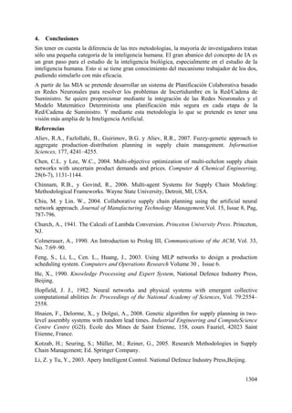 1304
4. Conclusiones
Sin tener en cuenta la diferencia de las tres metodologías, la mayoría de investigadores tratan
sólo una pequeña categoría de la inteligencia humana. El gran abanico del concepto de IA es
un gran paso para el estudio de la inteligencia biológica, especialmente en el estudio de la
inteligencia humana. Esto si se tiene gran conocimiento del mecanismo trabajador de los dos,
pudiendo simularlo con más eficacia.
A partir de las MIA se pretende desarrollar un sistema de Planificación Colaborativa basado
en Redes Neuronales para resolver los problemas de Incertidumbre en la Red/Cadena de
Suministro. Se quiere proporcionar mediante la integración de las Redes Neuronales y el
Modelo Matemático Determinista una planificación más segura en cada etapa de la
Red/Cadena de Suministro. Y mediante esta metodología lo que se pretende es tener una
visión más amplia de la Inteligencia Artificial.
Referencias
Aliev, R.A., Fazlollahi, B., Guirimov, B.G. y Aliev, R.R., 2007. Fuzzy-genetic approach to
aggregate production–distribution planning in supply chain management. Information
Sciences, 177, 4241–4255.
Chen, C.L. y Lee, W.C., 2004. Multi-objective optimization of multi-echelon supply chain
networks with uncertain product demands and prices. Computer & Chemical Engineering,
28(6-7), 1131-1144.
Chinnam, R.B., y Govind, R., 2006. Multi-agent Systems for Supply Chain Modeling:
Methodological Frameworks. Wayne State University, Detroit, MI, USA.
Chiu, M. y Lin. W., 2004. Collaborative supply chain planning using the artificial neural
network approach. Journal of Manufacturing Technology Management.Vol. 15, Issue 8, Pag,
787-796.
Church, A., 1941. The Calculi of Lambda Conversion. Princeton University Press. Princeton,
NJ.
Colmerauer, A., 1990. An Introduction to Prolog III, Communications of the ACM, Vol. 33,
No. 7:69–90.
Feng, S., Li, L., Cen. L., Huang, J., 2003. Using MLP networks to design a production
scheduling system. Computers and Operations Research Volume 30 , Issue 6.
He, X., 1990. Knowledge Processing and Expert System, National Defence Industry Press,
Beijing.
Hopfield, J. J., 1982. Neural networks and physical systems with emergent collective
computational abilities In: Proceedings of the National Academy of Sciences, Vol. 79:2554–
2558.
Hnaien, F., Delorme, X., y Dolgui, A., 2008. Genetic algorithm for supply planning in two-
level assembly systems with random lead times. Industrial Engineering and ComputeScience
Centre Centre (G2I). Ecole des Mines de Saint Etienne, 158, cours Fauriel, 42023 Saint
Etienne, France.
Kotzab, H.; Seuring, S.; Müller, M.; Reiner, G., 2005. Research Methodologies in Supply
Chain Management; Ed. Springer Company.
Li, Z. y Tu, Y., 2003. Apery Intelligent Control. National Defence Industry Press,Beijing.
 