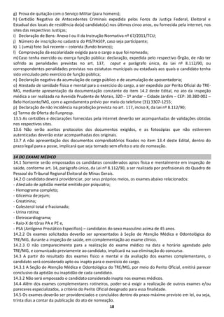 18 
g) Prova de quitação com o Serviço Militar (para homens); 
h) Certidão Negativa de Antecedentes Criminais expedida pelos Foros da Justiça Federal, Eleitoral e Estadual dos locais de residência do(a) candidato(a) nos últimos cinco anos, ou fornecida pela internet, nos sites das respectivas Justiças; 
i) Declaração de Bens: Anexo I ou II da Instrução Normativa nº 67/2011/TCU; 
j) Número de inscrição no cadastro do PIS/PASEP, caso seja participante; 
k) 1 (uma) foto 3x4 recente – colorida (fundo branco); 
l) Comprovação da escolaridade exigida para o cargo a que foi nomeado; 
m) Caso tenha exercido ou exerça função pública: declaração, expedida pelo respectivo Órgão, de não ter sofrido as penalidades previstas no art. 137, caput e parágrafo único, da Lei nº 8.112/90, ou correspondentes penalidades previstas nos estatutos municipais ou estaduais aos quais o candidato tenha sido vinculado pelo exercício de função pública; 
n) Declaração negativa da acumulação de cargo público e de acumulação de aposentadoria; 
o) Atestado de sanidade física e mental para o exercício do cargo, a ser expedido por Perito Oficial do TRE- MG, mediante apresentação da documentação constante do item 14.2 deste Edital, no ato da inspeção médica a ser realizada na Avenida Prudente de Morais, 320 – 1º andar – Cidade Jardim – CEP: 30.380-002 – Belo Horizonte/MG, com o agendamento prévio por meio do telefone (31) 3307-1255; 
p) Declaração de não incidência na proibição prevista no art. 117, inciso X, da Lei nº 8.112/90; 
q) Termo de Oferta do Funpresp. 
13.5 As certidões e declarações fornecidas pela internet deverão ser acompanhadas de validações obtidas nos respectivos sites. 
13.6 Não serão aceitos protocolos dos documentos exigidos, e as fotocópias que não estiverem autenticadas deverão estar acompanhadas dos originais. 
13.7 A não apresentação dos documentos comprobatórios fixados no item 13.4 deste Edital, dentro do prazo legal para a posse, implicará que seja tornado sem efeito o ato de nomeação. 
14 DO EXAME MÉDICO 
14.1 Somente serão empossados os candidatos considerados aptos física e mentalmente em inspeção de saúde, conforme art. 14, parágrafo único, da Lei nº 8.112/90, a ser realizada por profissionais do Quadro de Pessoal do Tribunal Regional Eleitoral de Minas Gerais. 
14.2 O candidato deverá providenciar, por seus próprios meios, os exames abaixo relacionados: 
- Atestado de aptidão mental emitido por psiquiatra; 
- Hemograma completo; 
- Glicemia de jejum; 
- Creatinina; 
- Colesterol total e fracionado; 
- Urina rotina; 
- Eletrocardiograma; 
- Raio-X de tórax PA e PE e, 
- PSA (Antígeno Prostático Específico) – candidatos do sexo masculino acima de 45 anos. 
14.2.2 Os exames solicitados deverão ser apresentados à Seção de Atenção Médica e Odontológica do TRE/MG, durante a inspeção de saúde, em complementação ao exame clínico. 
14.2.3 O não comparecimento para a realização do exame médico na data e horário agendado pelo TRE/MG, e comunicado previamente ao candidato, implicará na sua eliminação do concurso. 
14.3 A partir do resultado dos exames físico e mental e da avaliação dos exames complementares, o candidato será considerado apto ou inapto para o exercício do cargo. 
14.3.1 A Seção de Atenção Médica e Odontológica do TRE/MG, por meio do Perito Oficial, emitirá parecer conclusivo da aptidão ou inaptidão de cada candidato. 
14.3.2 Não será empossado o candidato considerado inapto nos exames médicos. 
14.4 Além dos exames complementares rotineiros, poder-se-á exigir a realização de outros exames e/ou pareceres especializados, a critério do Perito Oficial designado para essa finalidade. 
14.5 Os exames deverão ser providenciados e concluídos dentro do prazo máximo previsto em lei, ou seja, trinta dias a contar da publicação do ato de nomeação.  