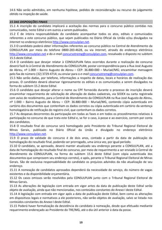 19 
14.6 Não serão admitidos, em nenhuma hipótese, pedidos de reconsideração ou recurso do julgamento obtido na inspeção de saúde. 
15 DAS DISPOSIÇÕES FINAIS 
15.1 A inscrição do candidato implicará a aceitação das normas para o concurso público contidas nos comunicados, neste Edital e em outros a serem publicados. 
15.2 É de inteira responsabilidade do candidato acompanhar todos os atos, editais e comunicados referentes a este concurso público, que sejam publicados no Diário Oficial da União e/ou divulgados na Internet no endereço eletrônico http://www.consulplan.net. 
15.3 O candidato poderá obter informações referentes ao concurso público na Central de Atendimento da CONSULPLAN por meio do telefone 0800-283-4628, ou via Internet, através do endereço eletrônico http://www.consulplan.net e do e-mail concursotremg@consulplan.com, ressalvado o disposto no subitem 15.5 deste Edital. 
15.4 O candidato que desejar relatar à CONSULPLAN fatos ocorridos durante a realização do concurso deverá fazê-lo à Central de Atendimento da CONSULPLAN; postar correspondência para a Rua José Augusto de Abreu, nº 1.000 – Bairro Augusto de Abreu – CEP: 36.880-000 – Muriaé/MG; encaminhar mensagem pelo fax de número (32) 3729-4714; ou enviar para o e-mail concursotremg@consulplan.com. 
15.5 Não serão dadas, por telefone, informações a respeito de datas, locais e horários de realização das provas. O candidato deverá observar rigorosamente os editais e os comunicados a serem divulgados na forma do subitem 15.2 deste Edital. 
15.6 O candidato que desejar alterar o nome ou CPF fornecido durante o processo de inscrição deverá encaminhar requerimento de solicitação de alteração de dados cadastrais, via SEDEX ou carta registrada com aviso de recebimento, para a Central de Atendimento da CONSULPLAN na Rua José Augusto de Abreu, nº 1.000 – Bairro Augusto de Abreu – CEP: 36.880-000 – Muriaé/MG, contendo cópia autenticada em cartório dos documentos que contenham os dados corretos ou cópia autenticada em cartório da sentença homologatória de retificação do registro civil, que contenham os dados corretos. 
15.7 As despesas decorrentes da participação em todas as fases e em todos os procedimentos relativos à participação no concurso de que trata este Edital e, se for o caso, à posse e ao exercício, correm por conta dos candidatos. 
15.8 O resultado final do concurso será homologado pelo Presidente do Tribunal Regional Eleitoral de Minas Gerais, publicado no Diário Oficial da União e divulgado no endereço eletrônico http://www.consulplan.net. 
15.9 O prazo de validade do concurso é de dois anos, contado a partir da data de publicação da homologação do resultado final, podendo ser prorrogado, uma única vez, por igual período. 
15.10 O candidato, se aprovado, deverá manter atualizado seu endereço perante a CONSULPLAN, até a data de homologação do resultado final do concurso, por meio de requerimento a ser enviado à Central de Atendimento da CONSULPLAN, na forma do subitem 15.6 deste Edital (com cópia autenticada dos documentos que comprovem seu endereço correto), e após, perante o Tribunal Regional Eleitoral de Minas Gerais. São de exclusiva responsabilidade do candidato os prejuízos advindos da não atualização de seu endereço. 
15.11 A nomeação de candidatos aprovados dependerá da necessidade do serviço, do número de vagas existentes e da disponibilidade orçamentária. 
15.12 Os casos omissos serão resolvidos pela CONSULPLAN junto com o Tribunal Regional Eleitoral de Minas Gerais. 
15.13 As alterações de legislação com entrada em vigor antes da data de publicação deste Edital serão objeto de avaliação, ainda que não mencionadas, nos conteúdos constantes do Anexo I deste Edital. 
15.14 A legislação com entrada em vigor após a data de publicação deste Edital, bem como as alterações em dispositivos legais e normativos a ele posteriores, não serão objetos de avaliação, salvo se listada nos conteúdos constantes do Anexo I deste Edital. 
15.15 Poderá haver formalização da desistência do candidato à nomeação, desde que efetuado mediante requerimento endereçado ao Presidente do TRE/MG, até o dia útil anterior à data da posse.  