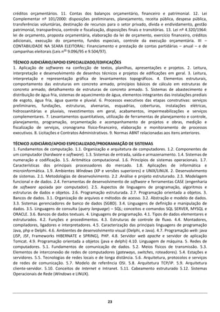 23 
créditos orçamentários. 11. Contas dos balanços orçamentário, financeiro e patrimonial. 12. Lei Complementar nº 101/2000: disposições preliminares, planejamento, receita pública, despesa pública, transferências voluntárias, destinação de recursos para o setor privado, dívida e endividamento, gestão patrimonial, transparência, controle e fiscalização, disposições finais e transitórias. 13. Lei nº 4.320/1964: lei de orçamento, proposta orçamentária, elaboração da lei de orçamento, exercício financeiro, créditos adicionais, execução do orçamento, fundos especiais, controle da execução orçamentária. III – CONTABILIDADE NA SEARA ELEITORAL: Financiamento e prestação de contas partidárias – anual – e de campanhas eleitorais (Leis nos 9.096/95 e 9.504/97). 
TÉCNICO JUDICIÁRIO/APOIO ESPECIALIZADO/EDIFICAÇÕES 
1. Aplicação de softwares na confecção de textos, planilhas, apresentações e projetos. 2. Leitura, interpretação e desenvolvimento de desenhos técnicos e projetos de edificações em geral. 3. Leitura, interpretação e representação gráfica de levantamentos topográficos. 4. Elementos estruturais, comportamento das estruturas em concreto armado, princípios básicos de cálculo em estruturas de concreto armado, detalhamento de estruturas de concreto armado. 5. Sistemas de abastecimento e distribuição de água fria, sistemas de aquecimento de água, elementos integrantes das instalações prediais de esgoto, água fria, água quente e pluvial. 6. Processos executivos das etapas construtivas: serviços preliminares, fundações, estruturas, alvenarias, esquadrias, coberturas, instalações elétricas, hidrossanitárias e pluviais, revestimentos em geral, acabamentos, impermeabilizações e serviços complementares. 7. Levantamentos quantitativos, utilização de ferramentas de planejamento e controle, planejamento, programação, orçamentação e acompanhamento de projetos e obras, medição e fiscalização de serviços, cronograma físico-financeiro, elaboração e monitoramento de processos executivos. 8. Licitações e Contratos Administrativos. 9. Normas ABNT relacionadas aos itens anteriores. 
TÉCNICO JUDICIÁRIO/APOIO ESPECIALIZADO/PROGRAMAÇÃO DE SISTEMAS 
1. Fundamentos de computação. 1.1. Organização e arquitetura de computadores. 1.2. Componentes de um computador (hardware e software). 1.3. Sistemas de entrada, saída e armazenamento. 1.4. Sistemas de numeração e codificação. 1.5. Aritmética computacional. 1.6. Princípios de sistemas operacionais. 1.7. Características dos principais processadores do mercado. 1.8. Aplicações de informática e microinformática. 1.9. Ambientes Windows (XP e versões superiores) e UNIX/LINUX. 2. Desenvolvimento de sistemas. 2.1. Metodologias de desenvolvimento. 2.2 .Análise e projeto estruturado. 2.3. Modelagem funcional e de dados. 2.4. Ferramentas de desenvolvimento de software e ferramentas CASE (engenharia de software apoiada por computador). 2.5. Aspectos de linguagens de programação, algoritmos e estruturas de dados e objetos. 2.6. Programação estruturada. 2.7. Programação orientada a objetos. 3. Bancos de dados. 3.1. Organização de arquivos e métodos de acesso. 3.2. Abstração e modelo de dados. 3.3. Sistemas gerenciadores de banco de dados (SGBD). 3.4. Linguagens de definição e manipulação de dados. 3.5. Linguagens de consulta (query language) – SQL; conceitos e comandos SQL SERVER, MYSQL e ORACLE. 3.6. Bancos de dados textuais. 4. Linguagens de programação. 4.1. Tipos de dados elementares e estruturados. 4.2. Funções e procedimentos. 4.3. Estruturas de controle de fluxo. 4.4. Montadores, compiladores, ligadores e interpretadores. 4.5. Caracterização das principais linguagens de programação Java, php e Delphi. 4.6. Ambientes de desenvolvimento visual (Delphi, e Java). 4.7. Programação web: java (JSP, JSF, Frameworks HIBERNATE e SPRING), PHP. 4.8. Servidor web apache e servidor de aplicação Tomcat. 4.9. Programação orientada a objetos (java e delphi) 4.10. Linguagem de máquina. 5. Redes de computadores. 5.1. Fundamentos de comunicação de dados. 5.2. Meios físicos de transmissão. 5.3. Elementos de interconexão de redes de computadores (gateways, switches, roteadores). 5.4. Estações e servidores. 5.5. Tecnologias de redes locais e de longa distância. 5.6. Arquitetura, protocolos e serviços de redes de comunicação. 5.7. Modelo de referência OSI. 5.8. Arquitetura TCP/IP. 5.9. Arquitetura cliente-servidor. 5.10. Conceitos de Internet e Intranet. 5.11. Cabeamento estruturado 5.12. Sistemas Operacionais de Rede (Windows e LINUX). 
