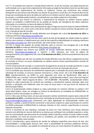 8 
5.4.7.7.1 O candidato que requerer a isenção deverá informar, no ato da inscrição, seus dados pessoais em conformidade com os que foram originalmente informados ao órgão de Assistência Social de seu Município responsável pelo cadastramento de famílias no CadÚnico, mesmo que atualmente eles estejam divergentes ou que tenham sido alterados nos últimos 45 (quarenta e cinco) dias, em virtude do decurso de tempo para atualização do banco de dados do CadÚnico em âmbito nacional. Após o julgamento do pedido de isenção, o candidato poderá solicitar a atualização dos seus dados cadastrais à Consulplan. 
5.4.7.7.2 Mesmo que inscrito no CadÚnico, a inobservância do disposto no subitem anterior poderá implicar ao candidato o indeferimento do seu pedido de isenção, por divergência dos dados cadastrais informados e os constantes no banco de dados do CadÚnico. 
5.4.7.7.3 O fato de o candidato estar participando de algum Programa Social do Governo Federal (PROUNI, FIES, Bolsa Família, etc.), assim como o fato de ter obtido a isenção em outros certames não garantem, por si só, a isenção da taxa de inscrição. 
5.4.7.8 A relação dos pedidos de isenção deferidos será divulgada até o dia 5 de dezembro de 2014 no endereço eletrônico http://www.consulplan.net. 
5.4.7.8.1 O candidato disporá de três dias úteis a partir da data de divulgação da relação citada no subitem anterior para contestar o indeferimento por meio de link específico disponibilizado no endereço eletrônico http://www.consulplan.net. Após esse período, não serão aceitos recursos. 
5.4.7.8.2 A relação dos pedidos de isenção deferidos após os recursos será divulgada até o dia 15 de dezembro de 2014 no endereço eletrônico http://www.consulplan.net. 
5.4.7.9 Os candidatos que tiverem seus pedidos de isenção indeferidos deverão acessar o endereço eletrônico http://www.consulplan.net e imprimir a GRU Cobrança, por meio da página de acompanhamento, para pagamento até o dia 17 de dezembro de 2014, conforme procedimentos descritos neste Edital. 
5.4.7.10 O candidato que não tiver seu pedido de isenção deferido e que não efetuar o pagamento da taxa de inscrição na forma e no prazo estabelecido no subitem anterior estará automaticamente excluído do concurso público. 
5.4.8 O comprovante de inscrição e o comprovante de pagamento da taxa de inscrição (quando for o caso) deverá ser mantido em poder do candidato e apresentado nos locais de realização das provas. 
5.4.9 O candidato que necessitar de atendimento especial para a realização das provas deverá indicar, na solicitação de inscrição, os recursos especiais necessários e, ainda, enviar, até o dia 17 de dezembro de 2014, impreterivelmente, via SEDEX ou carta registrada com Aviso de Recebimento (AR), para a CONSULPLAN, com a menção “Concurso TRE/MG 2014 – Laudo/atestado médico”, para a Rua José Augusto de Abreu, nº 1.000 – Bairro Augusto de Abreu – CEP 36.880-000 – Muriaé/MG, laudo/atestado médico (original ou cópia autenticada em cartório) que justifique o atendimento especial solicitado. Após esse período, a solicitação será indeferida, salvo nos casos de força maior e nos que forem de interesse da Administração Pública. 
5.4.9.1 O laudo/atestado médico (original ou cópia autenticada em cartório) referido no subitem 5.4.9 deste Edital poderá, ainda, ser entregue na Central de Atendimento ao Candidato da CONSULPLAN, no período e horário mencionados no subitem 5.1.9. 
5.4.9.1.1 Nos casos de força maior, em que seja necessário solicitar atendimento especial após a data de 17 de dezembro de 2014, o candidato deverá enviar solicitação de atendimento especial via correio eletrônico (concursotremg@consulplan.com) juntamente com cópia digitalizada do laudo/atestado médico que justifique o pedido, e posteriormente encaminhar o documento original ou cópia autenticada em cartório via SEDEX endereçado à CONSULPLAN no endereço indicado no item anterior, especificando os recursos especiais necessários. 
5.4.9.2 A concessão de sala individual, realização de prova em meio eletrônico e/ou tempo adicional somente será deferida em caso de deficiência ou doença que justifiquem tais condições especiais e, ainda, caso tal recomendação seja decorrente de orientação médica específica contida no laudo médico enviado pelo candidato. Em nome da isonomia entre os candidatos, por padrão, será concedida 01 (uma) hora adicional a candidatos nesta situação. 
5.4.9.2.1 Considerando a gama existente de versões de softwares específicos para leitura de tela, com funcionalidades e configurações diversas, bem como a possibilidade de eventuais problemas técnicos, recomenda-se ao candidato, cujo pedido de realização de prova em meio eletrônico foi deferido, que leve  