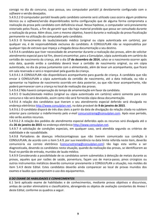 9 
consigo no dia do concurso, caso possua, seu computador portátil já devidamente configurado com o software e versão desejados. 
5.4.9.2.2 O computador portátil levado pelo candidato somente será utilizado caso ocorra algum problema técnico ou o software/versão disponibilizados tenha configuração que de alguma forma comprometa a realização da prova pelo candidato com deficiência visual. Nessa hipótese, o computador será previamente vistoriado pelos fiscais, a fim de garantir que não haja material proibido que possa ser consultado durante a realização da prova. Além disso, com o mesmo objetivo, haverá durante a realização da prova fiscalização permanente na utilização do computador pelo candidato. 
5.4.9.3 O fornecimento do laudo/atestado médico (original ou cópia autenticada em cartório), por qualquer via, é de responsabilidade exclusiva do candidato. A CONSULPLAN não se responsabiliza por qualquer tipo de extravio que impeça a chegada dessa documentação a seu destino. 
5.4.9.4 A candidata que tiver necessidade de amamentar durante a realização das provas, além de solicitar atendimento especial para tal fim, deverá encaminhar, para a Consulplan, cópia autenticada em cartório da certidão de nascimento da criança, até o dia 17 de dezembro de 2014, salvo se o nascimento ocorrer após esta data, quando então a candidata deverá levar a certidão de nascimento original, ou em cópia autenticada, no dia da prova juntamente com o alimentando, além de levar um acompanhante, que ficará em sala reservada e será o responsável pela guarda da criança. 
5.4.9.4.1 A CONSULPLAN não disponibilizará acompanhante para guarda de criança. A candidata que não enviar à CONSULPLAN a cópia autenticada da certidão de nascimento, até a data indicada, ou não a apresentar na hipótese de nascimento ocorrido em data posterior, ou que não levar acompanhante, não poderá permanecer com a criança no local de realização das provas. 
5.4.9.4.2 Não haverá compensação do tempo de amamentação em favor da candidata. 
5.4.9.5 O laudo/atestado médico (original ou cópia autenticada em cartório) valerá somente para este concurso e não será devolvido, assim como não será fornecida cópia dessa documentação. 
5.4.9.6 A relação dos candidatos que tiveram o seu atendimento especial deferido será divulgada no endereço eletrônico http://www.consulplan.net, na data provável de 9 de janeiro de 2015. 
5.4.9.6.1 O candidato disporá de três dias úteis a partir da data de divulgação da relação citada no subitem anterior para contestar o indeferimento pelo e-mail concursotremg@consulplan.com. Após esse período, não serão aceitos recursos. 
5.4.9.6.2 A relação dos pedidos de atendimento especial deferidos após os recursos será divulgada até o dia 26 de janeiro de 2015 no endereço eletrônico http://www.consulplan.net. 
5.4.9.7 A solicitação de condições especiais, em qualquer caso, será atendida segundo os critérios de viabilidade e de razoabilidade. 
5.4.9.8 Portadores de doenças infectocontagiosas que não tiverem comunicado sua condição à CONSULPLAN, de acordo com o item 5.4.9, por sua inexistência na data limite referida neste item, deverão comunicá-la via correio eletrônico (concursotremg@consulplan.com) tão logo esta venha a ser diagnosticada, devendo os candidatos nesta situação, quando da realização das provas, se identificarem ao fiscal no portão de entrada, munidos de laudo médico. 
5.4.9.9 Considerando a possibilidade de os candidatos serem submetidos à detecção de metais durante as provas, aqueles que por razões de saúde, porventura, façam uso de marca-passo, pinos cirúrgicos ou outros instrumentos metálicos deverão comunicar previamente à CONSULPLAN a situação, nos moldes do item 5.4.9 deste Edital. Estes candidatos deverão ainda comparecer ao local de provas munidos dos exames e laudos que comprovem o uso dos equipamentos. 
6 DO EXAME DE HABILIDADES E CONHECIMENTOS 
6.1 Será aplicado exame de habilidades e de conhecimentos, mediante provas objetivas e discursivas, ambas de caráter eliminatório e classificatório, abrangendo os objetos de avaliação constantes do Anexo I deste Edital, conforme os quadros a seguir. 
 