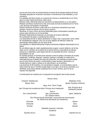 que el ciclo de la vida va evolucionando en busca de la energía positiva de forma
inevitable apoyado en el servicio voluntario e incondicional a las deidades y a los
ancestros.
Los adeptos del ifismo tienen un conjunto de normas a cumplimentar en la Tierra
para su mejor desenvolvimiento, tales como:
Efectuar total y fielmente todos los sacrificios correspondientes a su odu patrón.
Realizar sacrificios al árbol de la vida como base de toda la existencia en la Tierra
y así alcanzar tranquilidad y longevidad.
Ofrecer sacrificios al Dinero, pues este es un fenómeno hambriento que hace
perecer a quien se acerca a él con gula y avaricia.
Sacrificar un chivo a Echu de forma sistemática para contrarrestar la deuda que
posee cada individuo con la humanidad.
Brindarle habitualmente ofrendas a la divinidad de la tierra (Otá Olé).
No quebrantar las leyes o mandamientos divinos.
Los sacerdotes de Ifá no deben pertenecer a ningún club o asociación como medio
de manifestación religiosa, sino con el único objetivo de efectuar clases de
aprendizaje relacionadas con los odus de lfá.
Los sábados no deberá efectuarse ninguna ceremonia religiosa relacionada con el
ifismo.
No se obtiene algo sin ceder equitativamente su igual; a quien obtiene o se le hes
dado mucho, también se le pedirá de la misma forma su equivalente en tiempo,
paciencia y materiales, pues según dice lfá, es imposible ser joven, virtuoso y
acaudalado a la vez.
En sentido general, el hombre lucha siempre contra el peligro inminente de muerte,
catástrofes, conflictos, disputas, miserias, pobreza y escasez en medio de la
ambivalencia que el destino de cada odu prescribe: sin embargo es bueno saber
que la única forma de evadir o contrarrestar a esas fuerzas y arrancarle a la
muerte eterna lo mejor a utilizar en la vida efímera, es el sacrificio.
Las doctrinas de lfá enseñan a la humanidad el respeto .a la ancianidad y que la
mejor herencia que un hombre puede legar a sus hijos, es la de sus principios y su
identidad, pues estos estarán orgullosos de su buen nombre, pero no de su
riqueza mal adquirida
A continuación se muestra con un esquema la concepción del mundo yorubá.
Orima o Aima
Creación: Oloddumare
Aporta: Ache

Mutilación: Echu
Aporta: Equilibrio dinámico
Agua, Arre, Tierra, Fuego

Iwa: Principio de la existencia Aché: Principio de la realización

Aba: Principio de la
orientación precisa

Hoo-ro
Oye: Comprensión
lghón. Sabiduría
Ori: Cabeza interna
Ela: Primera fuente autorizada v reconocida de comunicación
Ifa: Sistema de adivntación por excelencia
Orúnmila
Elenini
Orichanlá
Echu
Orichas
Ajonjún
Deidades mayores y menores
Ancestros
Espíritus de luz
Espíritus sin luz
Homhre

Imo: Conocimiento

 
