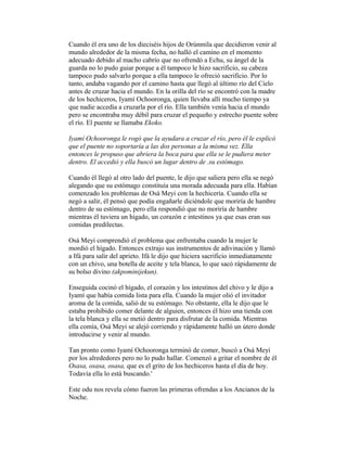 Cuando él era uno de los dieciséis hijos de Orúnmila que decidieron venir al
mundo alrededor de la misma fecha, no halló el camino en el momento
adecuado debido al macho cabrío que no ofrendó a Echu, su ángel de la
guarda no lo pudo guiar porque a él tampoco le hizo sacrificio, su cabeza
tampoco pudo salvarlo porque a ella tampoco le ofreció sacrificio. Por lo
tanto, andaba vagando por el camino hasta que llegó al último río del Cielo
antes de cruzar hacia el mundo. En la orilla del río se encontró con la madre
de los hechiceros, Iyamí Ochooronga, quien llevaba allí mucho tiempo ya
que nadie accedía a cruzarla por el río. Ella también venía hacia el mundo
pero se encontraba muy débil para cruzar el pequeño y estrecho puente sobre
el río. El puente se llamaba Ekoko.
Iyamí Ochooronga le rogó que la ayudara a cruzar el río, pero él le explicó
que el puente no soportaría a las dos personas a la misma vez. Ella
entonces le propuso que abriera la boca para que ella se le pudiera meter
dentro. El accedió y ella buscó un lugar dentro de .su estómago.
Cuando él llegó al otro lado del puente, le dijo que saliera pero ella se negó
alegando que su estómago constituía una morada adecuada para ella. Habían
comenzado los problemas de Osá Meyi con la hechicería. Cuando ella se
negó a salir, él pensó que podía engañarle diciéndole que moriría de hambre
dentro de su estómago, pero ella respondió que no moriría de hambre
mientras él tuviera un hígado, un corazón e intestinos ya que esas eran sus
comidas predilectas.
Osá Meyi comprendió el problema que enfrentaba cuando la mujer le
mordió el hígado. Entonces extrajo sus instrumentos de adivinación y llamó
a Ifá para salir del aprieto. Ifá le dijo que hiciera sacrificio inmediatamente
con un chivo, una botella de aceite y tela blanca, lo que sacó rápidamente de
su bolso divino (akpominijekun).
Enseguida cocinó el hígado, el corazón y los intestinos del chivo y le dijo a
Iyamí que había comida lista para ella. Cuando la mujer olió el invitador
aroma de la comida, salió de su estómago. No obstante, ella le dijo que le
estaba prohibido comer delante de alguien, entonces él hizo una tienda con
la tela blanca y ella se metió dentro para disfrutar de la comida. Mientras
ella comía, Osá Meyi se alejó corriendo y rápidamente halló un útero donde
introducirse y venir al mundo.
Tan pronto como Iyamí Ochooronga terminó de comer, buscó a Osá Meyi
por los alrededores pero no lo pudo hallar. Comenzó a gritar el nombre de él
Osasa, osasa, osasa, que es el grito de los hechiceros hasta el día de hoy.
Todavía ella lo está buscando.'
Este odu nos revela cómo fueron las primeras ofrendas a los Ancianos de la
Noche.

 