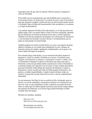 engordarlo antes de que ellos lo mataran. Ofreció entonces compartir la
carne de Orichanlá.
Él les habló con un encantamiento que está prohibido que se mencione o
recite porque llama a la destrucción. La esencia de esto es que él los hechizó
para que aceptaran cualquier explicación que les ofreciera para poder retener
a Orichanlá. Bajo el influjo del encantamiento ellos accedieron y se retiraron
a su lugar de procedencia.
A la mañana siguiente Osá Meyi hizo adivinación y se le dijo que diera una
gallina negra a Ifá y un macho cabrío a Echu. El lo hizo enseguida, sabiendo
que los hechiceros acortarían la duración de los días y noches siguientes.
También se le dijo que preparara un banquete con conejo para los hechiceros
y vino de palma envenenado con polvo divino y el encantamiento que no
pudo ser mencionado con anterioridad.
También preparó un recinto cercado frente a su casa y una especie de goma
adhesiva, llamada ate en yorubá, para embadurnar la cerca. Dispuso de
dieciséis asientos de madera, igualmente embadurnados con la goma y los
colocó dentro del lugar de recepción.
Poco después llegó el día fijado y en ese momento Osá Meyi preparó el
banquete y colocó la comida y la bebida en el recinto. Tan pronto como
llegaron, los hechiceros se sentaron y comenzaron a comer v a beber. Una
vez finalizado el banquete le dijeron a Osá Meyi que trajera ante ellos a
Orichanlá y antes de que pudiera darles respuesta uno avistó a Orichanlá en
el santuario donde este esperaba a los invasores. El que lo había descubierto
gritó que Orichanlá estaba debajo del santuario de Orúnmila. Cuando se
dispusieron a atacar sucedió que Echu los había pegado firmemente a sus
puestos y estaban imposibilitados. Cuando trataron de hacer rodar sus
asientos, la goma del cercado inmovilizó sus alas v fueron completamente
dominados.
En este momento, Osá Meyi le dio su cuchillo de lfá a Orichanlá, quien se
aferró a su vara de autoridad y comenzaron a destruir a los hechiceros uno
tras otro. Una vez que aniquilaron a todos, exhalaron un suspiro de alivio.
Ellos no sabían que uno había logrado arrastrarse para buscar refugio debajo
del santuario de Orúnmila, en el mismo lugar donde Orichanlá se había
ocultado antes del ataque.
Mientras los mataban, cantaban:
Ota mi po Yee
Okon kon nu Uku saan paa yeye.
Mis atacantes son muchos
Yo los mataré uno tras otro.

 