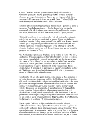 Cuando Orichanlá divisó al que se escondía debajo del santuario de
Orúnmila, quiso darle muerte igualmente pero Osá Meyi se lo impidió
alegando que no podía destruirse a alguien que se refugiara debajo de su
santuario de lfá, exactamente igual que su vida (la de Orichanlá) había sido
respetada luego de esconderse bajo el mismo santuario.
Entonces ellos sacaron al hechicero que era una mujer y quitaron la goma de
su cuerpo. Cuando la examinaron en detalle descubrieron que estaba
embarazada. Osá Meyi señaló entonces que estaba prohibido dar muerte a
una mujer embarazada. Por esto, en Beni se dice así: Aigbozi gbekem.
Orichanlá insistió que si se permitía sobrevivir a la mujer, ella produciría
más hechiceros que intentarían destruir al mundo al igual que lo habían
tratado de hacer los de la primera generación de hechiceros. Se cree con toda
firmeza que si a aquella mujer se le hubiera dado muerte esa noche, ello
hubiera significado el fin de los hechiceros sobre la faz de la Tierra. No
obstante, Orichanlá sugirió que se le debía obligar a jurar que no destruiría
personas inocentes en la Tierra.
Osá Meyi propuso entonces a Orichanlá que el suelo o la Tierra (Otá Olé),
era la única divinidad capaz de destruir a los hechiceros si ellos se portaban
mal, ya que esta es la única potencia que sobrevive a todas las potencias y
fuerzas en la Tierra. El cavó un hueco en el suelo, lo llenó con todos los
artículos de comida y lo cubrió con nueces de kolá. Entonces ellos la
hicieron jurar que el suelo le daría muerte a ella o a cualquiera de sus
descendientes de generación en generación si alguna vez mataban a un hijo
de Oloddumare o de Orúnmila sin justa causa. Ella hizo el juramento y
comió la kolá que estaba sobre el montón.
No obstante, ella les pidió que le dijeran cómo era que se iba a alimentar si
no podía dar muerte a ninguno de los hijos de Oloddumare o de Orúnmila.
Orichanlá replicó que si él o cualquiera de sus hijos los ofendía a ellos o sus
problemas les eran presentados a él, él compensaría la ofensa matando a un
animal, ya fuera carnero, chivo, ave, etcétera y regaría la sangre en el
exterior de su casa. Esa es una señal de que el trasgresor le ha pagado la
ofensa cometida. Entonces ellos lo deberán dejar tranquilo. Ese es el
significado de la sará (sacrificios de animales a los Ancianos de la Noche
para limpiar una transgreción) que los hijos de Oloddumare hacen hasta hoy.
Es una señal de que el ofrecimiento viene de parte del hijo de Oloddumare y
los hechiceros lo aceptarán y le concederán sus deseos.
Por otra parte, Osá Meyi le dijo que si ella veía cualquier alimento
confeccionado en una olla y depositado en un cruce de caminos, junto a la
orilla o sobre un horno, debía saber que era de un hijo de Orúnmila y debía
aceptar la comida y dejar tranquilo a quien se la ofrecía. Este es el Etutu que
Orúnmila frecuentemente aconseja que sus seguidores realicen a la Noche
cuando tienen problemas con los hechiceros. Esta es la razón por la cual las

 