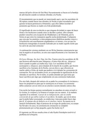 marcas del polvo divino de Osá Meyi frecuentemente se hacen en la bandeja
de adivinación cuando se realizan ofrendas a la Noche.
El encantamiento que no puede ser mencionado aquí y que los sacerdotes de
Ifá repiten cuando hacen una ofrenda a la Noche es para recordarles que
quienes la hacen pertenecen a Orúnmila y que ellos deben recordar el
juramento que hiciera su madre en el día predestinado.
El significado de esta revelación es que ninguna divinidad es capaz de hacer
frente a los hechiceros cuando estos se deciden a pelear, ellos siempre
pueden vencerlos con excepción de Oloddumare y de Orúnmila, por la
forma en que estos los manejaron aquella noche predestinada. Cualquiera
que crea que los amuletos u otras preparaciones diabólicas pueden vencer a
la hechicería está sencillamente engañándose a sí mismo, a no ser que los
hechiceros transgredan el acuerdo realizado por su madre aquella noche que
los salvó de una total extinción.'
A continuación veremos mediante un ese lfá las funestas consecuencias que
trae la negativa al sacrificio, en este caso específicamente a los Ancianos de
la Noche.
Eti Lawo Moruge, Ita Aare Nige Ata Ono. Fueron estos los sacerdotes de Ifá
que hicieron adivinación para Adeguoye, el único hijo del rey. Adeguoye
nació cuando su padre ya estaba muy viejo. Los sacerdotes de Ifá le
aconsejaron a Adeguoye, poco después de la muerte de su padre, que hiciera
sacrificio a los Ancianos de la Noche, con un chivo y que ofreciera un
macho cabrío a Echu, de modo que pudiera vivir durante las ceremonias de
coronación. Por ser un hombre joven, no comprendía la significación de las
ofrendas en sacrificio. Por lo tanto, no podía entender por qué tenía que
hacer sacrificio por algo que simplemente era una ceremonia tradicional.
Por otro lado, después del entierro de su padre los coronadores lo invitaron a
hacer los preparativos para que lo sustituyera en el trono. La ceremonia
debía comenzar con un retiro en un cónclave secreto durante catorce días.
Una noche las brujas quienes normalmente no atacaban sin antes avisarle a
la víctima, lo visitaron y le frotaron el cuerpo con sus manos. A la mañana
siguiente él se enfermó. A pesar de su indisposición, aún no estaba
convencido de que debía realizar el sacrificio. Su madre, que era la única
que lo podía haber aconsejado, ya estaba muy vieja para poder hacer algo
por él. Al séptimo día de hallarse en el cónclave, murió. Su muerte no se
anunció formalmente. Bajo el pretexto de un toque de queda (oro), su cuerpo
fue llevado a la casa y la ceremonia de coronación se completó
póstumamente por su hijo pequeño, quien fue hecho rey.9
El siguiente ese lfá nos enseña cómo el odu Oyekú Eturukpón resolvió el
problema de la brujería.

 