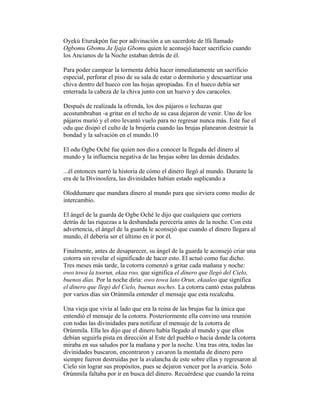 Oyekú Eturukpón fue por adivinación a un sacerdote de lfá llamado
Ogbomu Gbomu Ja Ijaja Gbomu quien le aconsejó hacer sacrificio cuando
los Ancianos de la Noche estaban detrás de él.
Para poder campear la tormenta debía hacer inmediatamente un sacrificio
especial, perforar el piso de su sala de estar o dormitorio y descuartizar una
chiva dentro del hueco con las hojas apropiadas. En el hueco debía ser
enterrada la cabeza de la chiva junto con un huevo y dos caracoles.
Después de realizada la ofrenda, los dos pájaros o lechuzas que
acostumbraban -a gritar en el techo de su casa dejaron de venir. Uno de los
pájaros murió y el otro levantó vuelo para no regresar nunca más. Este fue el
odu que disipó el culto de la brujería cuando las brujas planearon destruir la
bondad y la salvación en el mundo.10
El odu Ogbe Oché fue quien nos dio a conocer la llegada del dinero al
mundo y la influencia negativa de las brujas sobre las demás deidades.
...él entonces narró la historia de cómo el dinero llegó al mundo. Durante la
era de la Divinosfera, las divinidades habían estado suplicando a
Oloddumare que mandara dinero al mundo para que sirviera como medio de
intercambio.
El ángel de la guarda de Ogbe Oché le dijo que cualquiera que corriera
detrás de las riquezas a la desbandada perecería antes de la noche. Con esta
advertencia, el ángel de la guarda le aconsejó que cuando el dinero llegara al
mundo, él debería ser el último en ir por él.
Finalmente, antes de desaparecer, su ángel de la guarda le aconsejó criar una
cotorra sin revelar el significado de hacer esto. El actuó como fue dicho.
Tres meses más tarde, la cotorra comenzó a gritar cada mañana y noche:
owo towa la toorun, ekaa roo, que significa el dinero que llegó del Cielo,
buenos días. Por la noche diría: owo towa lato Orun, ekaaleo que significa
el dinero que llegó del Cielo, buenas noches. La cotorra cantó estas palabras
por varios días sin Orúnmila entender el mensaje que esta recalcaba.
Una vieja que vivía al lado que era la reina de las brujas fue la única que
entendió el mensaje de la cotorra. Posteriormente ella convino una reunión
con todas las divinidades para notificar el mensaje de la cotorra de
Orúnmila. Ella les dijo que el dinero había llegado al mundo y que ellos
debían seguirla pista en dirección al Este del pueblo o hacia donde la cotorra
miraba en sus saludos por la mañana y por la noche. Una tras otra, todas las
divinidades buscaron, encontraron y cavaron la montaña de dinero pero
siempre fueron destruidas por la avalancha de este sobre ellas y regresaron al
Cielo sin lograr sus propósitos, pues se dejaron vencer por la avaricia. Solo
Orúnmila faltaba por ir en busca del dinero. Recuérdese que cuando la reina

 