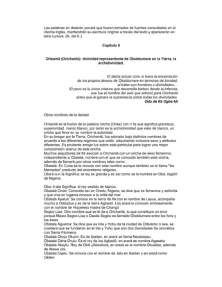 Las palabras en dialecto yorubá que fueron tomadas de fuentes consultadas en el
idioma inglés, mantendrán su escritura original a través del texto y aparecerán en
letra cursiva. (N. del E.)
Capítulo II

Orìsanlá (Orichanlá): divinidad representante de Oloddumare en la Tierra, la
archidivinidad.

El debía actuar cono si fuera la encarnación
de los propios deseos de Oloddurnare en terminas de bondad,
al tratar con hombres v divinidades.. .
El pavo es la única criatura que desarrolla barbas desde la infancia,
ese fue el nombre del awó que adivinó para Orichanlá
antes que él ganara la supremacía sobre todas los divinidades.
Odu de Ifá Ogbe Idí

Otros nombres de la deidad.
Orìsanlá es la fusión de la palabra oricha (Orise) con n 'la que significa grandeza,
superioridad, manto blanco, por tanto es la archidivinidad que viste de blanco, un
oricha que lleva en su nombre la autoridad.
En su bregar por la Tierra, Orichanlá, fue adorado bajo distintos nombres de
acuerdo a las diferentes regiones que visitó, adquiriendo inclusive sexo y atributos
diferentes. Es prudente arrojar luz sobre este particular para lograr una mejor
comprensión acerca de este oricha.
Muchos seguidores de Ifá asocian a Orichanlá con un oricha de sexo femenino,
independiente a Obatalá, nombre con el que es conocido también este oricha,
además de llamarlo por otros nombres tales como:
Obatalá: En Cuba se le conoce con este nombre aunque también se le llama "las
Mercedes" producto del sincretismo religioso.
Oba-ti-o-n´la Significa: el rey es grande y es así como se le nombra en Obá, región
de Nigeria.
Oba- ti-ala Significa: el rey vestido de blanco.
Obatalá Ondo: Conocido así en Orado, Nigeria, se dice que es femenina y señorita
y que vive en lugares rocosos a la orilla del mar.
Obatalá Ayalua: Se conoce en la tierra de Ife con el nombre de Layua, acompaña
mucho a Oddudua y es de la tierra Agbadó. Los arará lo conocen erróneamente
con el nombre de Hojueleso madre de Changó
Segbo Lisa: Otro nombre que se le da a Orichanlá, lo que constituye un error
porque Mawo Segbo Lisa o Dasda Segbo es llamado Oloddumare entre los fons y
los ewes.
Obatala Aguema: Se dice que es Inle y Yobu de la ciudad de Oderemo o sea, se
cosidera que se fundieron en él Irle y Yohu que son dos divinidades Se sincretiza
con Santa Filomena
Obatala Oloyu Okumi: Es de Ibadan, en arará se llama Neutodasu.
Obatala Osha Orulu: Es el rey de los Agbadó, en arará se nombra Agasako
Obatala Akeylu: Rey de Okiti yAbeokuta, en arará se le nombra Okualisa, además
de Atawe ore.
Obatala Oyelu: Se conoce con el nombre de Jalu en Ibadan y en arará como
Okifen

 