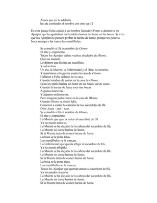 Ahora que en lo adelante
has de confundir el hombre con otro ser.12
En este pasaje Echu ayudó a un hombre llamado O/orno a destruir a los
Ajonjún que lo agobiaban metiéndoles harina de ñame en las bocas. Se cree
que los Ajonjún no pueden probar la harina de ñame, porque les pone la
boca amarga y les tranca las mandíbulas.
Se consultó a Ifá en nombre de Olomo
El alto y corpulento.
Todos los Ajonjún daban vueltas alrededor de Olomo,
Querían matarlo.
Le dijeron que hiciera un sacrificio,
Y así lo hizo.
Un día, la Muerte, la Enfermedad y el Daño se pararon,
Y marcharon a la guerra contra la casa de Olomo.
Hallaron a Echu delante de la casa,
Cuando trataban de entrar en la casa de Olomo.
Echu les metió harina de ñame en las bocas varias veces.
Cuando la harina de ñame tocó sus bocas
Algunos murieron,
Y algunos enfermaron,
Pero ninguno pudo entrar en la casa de Olomo.
Cuando Olomo se sintió feliz,
Comenzó a cantar la canción de los sacerdotes de lfá.
Dijo: Atata - tain - tain.
Se consultó a lfá en nombre de Olomo,
El alto y corpulento.
La Muerte que quería matar al sacerdote de Ifá
Ya no puede matarlo,
La Muerte se ha alejado de la cabeza del sacerdote de lfá,
La Muerte no come harina de ñame,
Si la Muerte trata de comer harina de ñame,
La boca se le pone tiesa,
Las mandíbulas se le trancan.
La Enfermedad que quería afligir al sacerdote de Ifá,
Ya no puede afligirlo.
La Muerte se ha alejado de la cabeza del sacerdote de Ifá.
La Muerte no come harina de ñame,
Si la Muerte trata de comer harina de ñame,
La boca se le pone tiesa.
Las mandíbulas se le trancan.
Todos los Ajonjún que querían atacar al sacerdote de Ifá,
Ya no pueden atacarlo.
La Muerte se ha alejado de la cabeza del sacerdote de Ifá,
La Muerte no come harina de ñame,
Si la Muerte trata de comer harina de ñame,

 