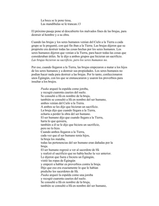 La boca se le pone tiesa,
Las mandíbulas se le trancan.13
El próximo pasaje pone al descubierto los malvados fines de las brujas, para
destruir al hombre y a su obra.
Cuando las brujas y los seres humanos venían del Cielo a la Tierra a cada
grupo se le preguntó, con qué fin iban a la Tierra. Las brujas dijeron que su
propósito era destruir todas las cosas hechas por los seres humanos. Los
seres humanos dijeron que venían a la Tierra, para hacer todas las cosas que
consideraban útiles. Se le dijo a ambos grupos que hicieran un sacrificio.
Las brujas hicieron su sacrificio, pero los seres humanos no.
Por eso, cuando llegaron a la Tierra, las brujas empezaron a matar a los hijos
de los seres humanos y a destruir sus propiedades. Los seres humanos no
podían hacer nada para destruir a las brujas. Por lo tanto, confeccionaron
unos Ègúngún, con los que se enmascararon y usaron los proverbios para
insultar a los brujos.
Paaka arqueó la espalda como joroba,
y recogió cuarenta cauries del suelo.
Se consultó a lfá en nombre de la bruja,
también se consultó a lfá en nombre del ser humano,
ambos venían del Cielo a la Tierra.
A ambos se les dijo que hicieran un sacrificio.
La bruja dijo que cuando llegara a la Tierra,
echaría a perder la obra del ser humano.
El ser humano dijo que cuando llegara a la Tierra,
haría lo que quisiera,
también a él se le dijo que hiciera un sacrificio,
pero no lo hizo.
Cuando ambos llegaron a la Tierra,
cada vez que el ser humano tenía hijos,
la bruja los mataba,
todas las pertenencias del ser humano eran dañadas por la
bruja.
El ser humano regresó a ver al sacerdote de lfá
y realizó el sacrificio que no había hecho la vez anterior.
Le dijeron que fuera e hiciera un Ègúngún,
vistió las ropas de Ègúngún
y empezó a hablar en proverbios contra la bruja.
Dijo que eso era exactamente lo que le habían
predicho los sacerdotes de lfá.
Paaka arqueó la espalda como una joroba
y recogió cuarenta cauries del suelo.
Se consultó a lfá en nombre de la bruja,
también se consultó a Ifá en nombre del ser humano,

 