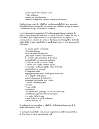 ambos venían del Cielo a la Tierra..
Todas las brujas
aunque son seres humanos.
la brujas le impiden a los seres humanos descansar.14
En el siguiente pasaje del odu Ofun Meyi se nar ra la historia de una mujer
llamada Erubami quien estaba atormentada por las brujas, porque se negaba
a darle tortas de fríjol a la madre de las brujas.
Las brujas enviaron sus pájaros Ogbingbin para que fueran y gritaran de
manera aterradora en el traspatio de la casa de Erubemi. Erubemi fue a ver a
Ofun Meyi para averiguar la causa del grito persistente del pájaro. Le
aconsejaron que ofreciera las tortas de fríjol que se había negado a darle a la
madre de las brujas. Cuando hizo lo que le dijeron sesó el grito aterrador del
Ogbingbin.
El milano graznó, no se calló.
Ogbingbin graznó,
no acalló su terrible graznido.
¿Hay algún enfermo en ese barrio?
Se consultó a Ifá en nombre de Erubami
quien ofendió a la madre de las brujas.
Le dijeron que hiciera un sacrificio.
Erubami solía vender tortas de frijoles.
La madre de las brujas le pidió tortas de frijoles
pero Erubami se las negó.
Cuando anochecía,
Ogbingbin comenzaba a lanzar gritos aterradores
en el traspatio de Erubami,
cuando el graznido de Ogbingbin
duraba ya hacía mucho y no cesaba,
Erubami comenzó a gritar.
Ella dijo.
Tengo miedo.
tengo miedo.
Así gritaba hasta que llegó a la casa de Ofún Meyi
quien le aconsejó ofrecer tortas de frijoles
a la madre de las brujas.
Luego de hacer lo que le ordenaron
fue que tuvo paz.15
Seguidamente veremos cómo el odu Ogbe Osá detiene la amenaza de la
hechicería en contra de Ife.
El éxito con el cual Ogbe Osá .abordó los problemas de Ife, le dió el título
de Ojugbona. lo que lo hacía adivino real.

 
