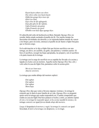 Kuyin kuyin oshuro ose olore.
Ose olore oshu rose kuyin kuyin
Odifa fun gongo hiyo toon sije
Olori eye ibini.
Eejo orno ile Ife ugbagunle,
Eeja gba gba ile Ife rigbale,
Ugba Erumole oju gotun
Ugba Erumole ojo gosil
Gbohbo won kole ikpa ogongo hiyo.
El cabecilla del culto de hechicería en Beni, llamado Ogongo Hiyo en
yorubá, había estado asolando al pueblo de Ife. Por mucho tiempo las
doscientas divinidades ala derecha y a la izquierda habían tratado de vencer
a los brujos, pero sin éxito, entonces el pueblo de Ife llamó a Ogbe Osá para
que se hiciera cargo.
En la adivinación se le dijo a Ogbe Osá que hiciera sacrificio con una
tortuga, un chivo, un cuchillo, un gallo, una paloma y veintiún cauries. El
hizo el sacrificio, recogió las hojas apropiadas, las preparó y ató el sacrificio
a la parte trasera de la tortuga.
La tortuga con la carga de sacrificio en su espalda fue llevada a la cocina y
tapada en el piso con un mortero. Aquella noche Ogongo Hiyo fue a Ife y
voló sobre la casa de Ogbe Osá, parándose sobre la azotea gritó:
Mo ni eye loun neye.
Amu ko sorororo.
La tortuga que estaba debajo del mortero replicó:
Emi aghun
Emi aghun
Emi aghun
Moru kuja.
Ogongo Hiyo dijo que venía a llevarse algunas víctimas y la tortuga le
contestó que le daría la peor batalla de su vida. Ogongo Hiyo se preguntó
quién seria la tortuga que osaba responderle así. Cuando comprendió que
estaba en casa de Ogbe Osá hizo pedazos el techo y entró, ya adentro repitió
el reto y la tortuga le respondió igual, en la cocina sucedió lo mismo y la
tortuga contestó con igual fiereza desde abajo del mortero.
Luego él despedazó el mortero y rugió, la tortuga le contestó con igual
ferocidad, él miró a la tortuga con desprecio y se la tragó.

 