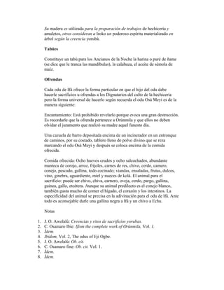 Su madera es utilizada para la preparación de trabajos de hechicería y
amuletos, otros consideran a Iroko un poderoso espíritu materializado en
árbol según la creencia yorubá.
Tabúes
Constituye un tabú para los Ancianos de la Noche la harina o puré de ñame
(se dice que le tranca las mandíbulas), la calabaza, el aceite de sémola de
maíz.
Ofrendas
Cada odu de Ifá ofrece la forma particular en que el hijo del odu debe
hacerle sacrificios u ofrendas a los Dignatarios del culto de la hechicería
pero la forma universal de hacerlo según recuerda el odu Osá Meyi es de la
manera siguiente:
Encantamiento: Está prohibido revelarlo porque evoca una gran destrucción.
Es recordarle que la ofrenda pertenece a Orúnmila y que ellos no deben
olvidar el juramento que realizó su madre aquel funesto día.
Una cazuela de barro depositada encima de un incinerador en un entronque
de caminos, por su costado, tablero lleno de polvo divino que se reza
marcando el odu Osá Meyi y después se coloca encima de la comida
ofrecida.
Comida ofrecida: Ocho huevos crudos y ocho salcochados, abundante
manteca de corojo, arroz, frijoles, carnes de res, chivo, cerdo, camero,
conejo, pescado, gallina, todo cocinado; viandas, ensaladas, frutas, dulces,
vino, ginebra, aguardiente, miel y nueces de kolá. El animal para el
sacrificio: puede ser chivo, chiva, carnero, oveja, cerdo, pargo, gallina,
guinea, gallo, etcétera. Aunque su animal predilecto es el conejo blanco,
también gusta mucho de comer el hígado, el corazón y los intestinos. La
especificidad del animal se precisa en la adivinación para el odu de lfá. Ante
todo es aconsejable darle una gallina negra a lfá y un chivo a Echu.
Notas
1.
2.
3.
4.
5.
6.
7.
8.

J. O. Awolalú: Creencias y ritos de sacrificios yorubas.
C. Osamaro Ibie: Ifism the complete work of Orúnmila, Vol. 1.
Ídem.
Ibídem, Vol. 2, The odus of Eji Ogbe.
J. O. Awolalú: Ob. cit.
C. Osamaro fine: Ob. cit. Vol. 1.
Ídem.
Ídem.

 