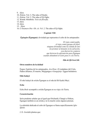 9. Idem.
10. Ibídem, Vol. 3, The odus of Oyekú.
11. Ibídem, Vol. 2, The odus of Eji Ogbe.
12. Wande Abimbola: Tesis de filosofía.
13. Ídem.
14. Idem.
15. . Ídem.
16. C Osamaro Ibie: Ob. cit. Vol. 2, The odus of Eji Ogbe.
Capítulo VIII
Ègúngún (Égungun): divinidad que representa el culto de los antepasados
El viejo comió pudín,
el viejo comió gazapo de fríjol,
ninguna divinidad come la comida de uno
sin premiar al donante en la salvación,
esos fueron los conjuros
que hicieron la adivinación para Égungun
cuando abandonó el Cielo para ir a la Tierra.
Odu de Ifá Iwori ldí.
Otros nombres de la deidad
Èegun, Espíritus de los antepasados, Ara Orun: El ciudadano del Cielo,
Padres difuntos, El muerto, Mujigangas o Gungajinje: Eggun bailadores.
Odu Isalayé
El odu Isalayé de oricha Égungun es el odu de Ifá Oyekú Meyi.
Echu
Echu Bode acompañó a oricha Égungun en su viaje a la Tierra.
Caracterización
Sería prudente señalar que al igual que Orichanlá, Changó u Olokun,
Égungun también es un oricha y no la muerte como algunos piensan.
La arboleda dedicada al culto de Égungun se llama específicamente Igbo
Igbale.
J. O. Awolalú plantea que:

 