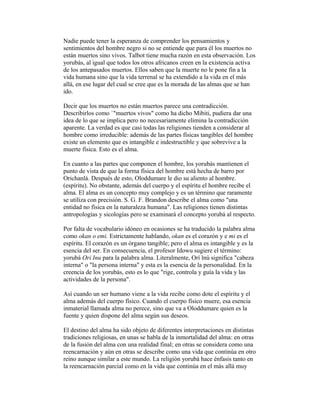 Nadie puede tener la esperanza de comprender los pensamientos y
sentimientos del hombre negro si no se entiende que para él los muertos no
están muertos sino vivos. Talbot tiene mucha razón en esta observación. Los
yorubás, al igual que todos los otros africanos creen en la existencia activa
de los antepasados muertos. Ellos saben que la muerte no le pone fin a la
vida humana sino que la vida terrenal se ha extendido a la vida en el más
allá, en ese lugar del cual se cree que es la morada de las almas que se han
ido.
Decir que los muertos no están muertos parece una contradicción.
Describirlos como `"muertos vivos" como ha dicho Mibiti, pudiera dar una
idea de lo que se implica pero no necesariamente elimina la contradicción
aparente. La verdad es que casi todas las religiones tienden a considerar al
hombre como irreducible: además de las partes físicas tangibles del hombre
existe un elemento que es intangible e indestructible y que sobrevive a la
muerte física. Esto es el alma.
En cuanto a las partes que componen el hombre, los yorubás mantienen el
punto de vista de que la forma física del hombre está hecha de barro por
Orichanlá. Después de esto, Oloddumare le dio su aliento al hombre.
(espíritu). No obstante, además del cuerpo y el espíritu el hombre recibe el
alma. El alma es un concepto muy complejo y es un término que raramente
se utiliza con precisión. S. G. F. Brandon describe el alma como "una
entidad no física en la naturaleza humana". Las religiones tienen distintas
antropologías y sicologías pero se examinará el concepto yorubá al respecto.
Por falta de vocabulario idóneo en ocasiones se ha traducido la palabra alma
como okan o emi. Estrictamente hablando, okan es el corazón y e mi es el
espíritu. El corazón es un órgano tangible; pero el alma es intangible y es la
esencia del ser. En consecuencia, el profesor Idowu sugiere el término:
yorubá Ori Inu para la palabra alma. Literalmente, Orí lnú significa "cabeza
interna" o "la persona interna" y esta es la esencia de la personalidad. En la
creencia de los yorubás, esto es lo que "rige, controla y guía la vida y las
actividades de la persona".
Así cuando un ser humano viene a la vida recibe como dote el espíritu y el
alma además del cuerpo físico. Cuando el cuerpo físico muere, esa esencia
inmaterial llamada alma no perece, sino que va a Oloddumare quien es la
fuente y quien dispone del alma según sus deseos.
El destino del alma ha sido objeto de diferentes interpretaciones en distintas
tradiciones religiosas, en unas se habla de la inmortalidad del alma: en otras
de la fusión del alma con una realidad final; en otras se considera como una
reencarnación y aún en otras se describe como una vida que continúa en otro
reino aunque similar a este mundo. La religión yorubá hace énfasis tanto en
la reencarnación parcial como en la vida que continúa en el más allá muy

 