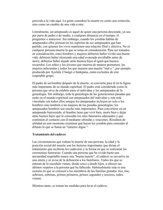 parecida a la vida aquí. La gente considera la muerte no como una extinción,
sino como un cambio de una vida a otra.
Literalmente, un antepasado es aquel de quien una persona desciende, ya sea
por parte de padre o de madre, a cualquier distancia en el tiempo; el
progenitor o antecesor. Sin embargo, cuando los yorubás hablan de
antepasados ellos piensan en los espíritus de sus antepasados que han
partido, con quienes los vivos mantienen una relación filial y afectiva. No es
cualquier persona muerta la que se toma en consideración. Para ser tomados
en consideración, estos hombres y mujeres debieron haber vivido una buena
vida, debieron haber alcanzado una edad avanzada envidiable antes de
morir, debieron haber dejado atrás buenos hijos al igual que buenos
recuerdos. Los niños y los jóvenes que mueren de manera prematura, las
mujeres infecundas y todos los que mueren una muerte "mal a ", por ejemplo
producida por Ayelalá. Changó o Sankpana, están excluidos de este
respetable grupo.
El padre de un hombre después de la muerte, se convierte para él en la figura
más importante de su mundo espiritual. El padre está considerado como la
persona que sirve de eslabón entre el individuo y los antepasados de la
genealogía. Sin embargo, toda la genealogía de las generaciones pasadas que
están en el mundo espiritual son antepasados del individuo y este está
vinculado con todos ellos aunque los antepasados incluyan no solo a los
hombres sino también a las mujeres de las pasadas genealogías; los
antepasados hombres son mucho más importantes. Para convertirse en un
antepasado bienvenido, el hombre tiene que vivir bien, morir bien y dejar
atrás buenos hijos que le concedan los ritos funerarios adecuados y que
continúen el contacto con él mediante ofrendas y oraciones. Resultará de
utilidad en este momento examinar qué hacen los yorubás para conceder al
difunto lo que se llama un "entierro digno ".
Tratamiento del cadáver
Las circunstancias que rodean la muerte de una persona, la edad y la
posición social del muerto son los factores importantes que dictan el
tratamiento que recibirán los cadáveres y la forma en que se realizarán las
ceremonias funerarias. Cuando una persona que ha vivido hasta una
ancianidad respetable muere una "buena muerte", el cadáver se envuelve en
una estera y se avisa de la defunción a los familiares. Todos los que se
enteran de lo sucedido vienen, desde cerca o desde lejos, a ofrecer sus
últimos respetos a la persona que ha fallecido. Habitualmente esta es una
ocasión en que se conocen a los miembros de las familias grandes: tíos, tías,
sobrinos, sobrinas, primos primeros, primos segundos y terceros, todos
vienen.
Mientras tanto, se toman las medidas para lavar el cadáver.

 