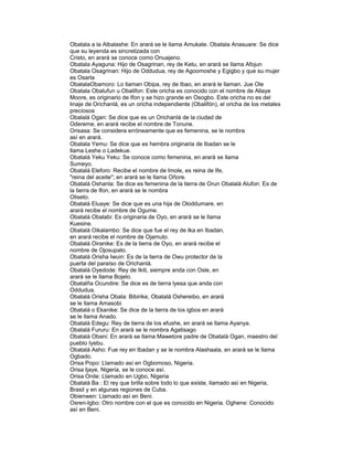 Obatala a la Albalashe: En arará se le llama Amukate. Obatala Anasuare: Se dice
que su leyenda es sincretizada con
Cristo, en arará se conoce como Onuajeno.
Obatala Ayaguna: Hijo de Osagrinan, rey de Ketu, en arará se llama Afojun
Obatala Osagrinan: Hijo de Oddudua, rey de Agoomoshe y Egigbo y que su mujer
es Osarla
ObatalaObamoro: Lo llaman Obipa, rey de Ibao, en arará le llaman. Jue Ole
Obatala Obalufun u Obalifon: Este oricha es conocido con el nombre de Allaye
Moore, es originario de Ifon y se hizo grande en Osogbo. Este oricha no es del
linaje de Orichanlá, es un oricha independiente (Obalifón), el oricha de los metales
preciosos
Obalalá Ogan: Se dice que es un Orichanlá de la ciudad de
Odereme, en arará recibe el nombre de Tonune.
Orisasa: Se considera erróneamente que es femenina, se le nombra
así en arará.
Obatala Yemu: Se dice que es hembra originaria de Ibadan se le
llama Leshe o Ladekue.
Obatalá Yeku Yeku: Se conoce como femenina, en arará se llama
Sumeyo.
Obatalá Eleforo: Recibe el nombre de Imole, es reina de Ife,
"reina del aceite"; en arará se le llama Oñore.
Obatalá Oshanla: Se dice es femenina de la tierra de Orun Obalalá Alufon: Es de
la tierra de Ifon, en arará se le nombra
Oliseto.
Obatalá Eluaye: Se dice que es una hija de Oloddumare, en
arará recibe el nombre de Ogume.
Obatalá Obalabi: Es originaria de Oyo, en arará se le llama
Kuesine.
Obatalá Oikalambo: Se dice que fue el rey de Ika en Ibadan,
en arará recibe el nombre de Ojamuto.
Obatalá Oiranike: Es de la tierra de Oyo, en arará recibe el
nombre de Ojosupato.
Obatalá Orisha Iwuin: Es de la tierra de Owu protector de la
puerta del paraíso de Orichanlá.
Obatalá Oyedode: Rey de Ikiti, siempre anda con Osle, en
arará se le llama Bojelo.
Obatalña Ocundire: Se dice es de tierra lyesa que anda con
Oddudua.
Obatalá Orisha Obala: Bibirike, Obatalá Oshereibo, en arará
se le llama Amasobi
Obatalá o Ekanike: Se dice de la tierra de los igbos en arará
se le llama Anado.
Obatalá Edegu: Rey de tierra de los efushe, en arará se llama Ayanya.
Obatalá Fururu: En arará se le nombra Agatisago
Obatalá Obani: En arará se llama Mawetore padre de Obatalá Ogan, maestro del
pueblo Iyebu.
Obatalá Asho: Fue rey en Ibadan y se le nombra Alashaala, en arará se le llama
Ogbado.
Orisa Popo: Llamado así en Ogbomoso, Nigeria.
Orisa Ijaye, Nigeria, se le conoce así.
Orisa Onile: Llamado en Ugbo, Nigeria
Obatalá Ba : El rey que brilla sobre todo lo que existe, llamado así en Nigeria,
Brasil y en algunas regiones de Cuba.
Obienwen: Llamado así en Beni.
Osren-Igbo: Otro nombre con el que es conocido en Nigeria. Oghene: Conocido
así en Beni.

 