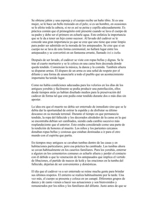 Se obtiene jabón y una esponja y el cuerpo recibe un baño tibio. Si es una
mujer, se le hace un bello trenzado en el pelo; si es un hombre, en ocasiones
se le afeita toda la cabeza, si no es así se peina y cepilla adecuadamente. Es
práctica común que el primogénito esté presente cuando se lava el cuerpo de
su padre y debe ser el primero en echarle agua. Esto enfatiza la importancia
que se le da a tener un hijo como sucesor. Al lavado del cadáver se le
concede una gran importancia ya que se cree que uno tiene que estar limpio
para poder ser admitido en la morada de los antepasados. Se cree que si un
cuerpo no se lava de esta forma ceremonial, no hallará lugar entre los
antepasados y se convertirá en un fantasma errante, llamado iwi o iseku.
Después de ser lavado, el cadáver se viste con ropas bellas y dignas. Se le
trae al cuarto mortuorio y se le coloca en una cama bien decorada donde
queda tendido. Comienzan la música, la danza y la comida. También afuera
se disparan armas. El disparo de un arma es una señal de respeto por el
difunto y una forma de anunciarle a todo el pueblo que un acontecimiento
importante ha tenido lugar.
Como no había condiciones adecuadas para los velorios en los días de los
antiguos yorubás y fácilmente se podía producir una putrefacción, ellos
desde tiempos atrás ya habían diseñado medios para la preservación del
cadáver de forma tal que este podía estar tendido durante dos o más días sin
apestar.
La idea era que el muerto no debía ser enterrado de inmediato sino que se le
debía dar la oportunidad de estirar la espalda y de disfrutar su último
descanso en su morada terrenal. Durante el tiempo en que permanecía
tendido, la ropa del fallecido y los decorados alrededor de la cama en la que
se encontraba debían ser cambiados, siendo cada cambio sucesivo más
resplandeciente que el anterior. Esto estaba considerado como una parte de
la rendición de honores al muerto. Los niños y los parientes cercanos
donaban ropas bellas y costosas que estaban destinadas a ir para el otro
mundo con el espíritu que partía.
En tiempos muy antiguos se cavaban tumbas dentro de las casas y en
habitaciones particulares; pero esa práctica ha cambiado. Las tumbas ahora
se cavan habitualmente en los caseríos familiares. Para los yorubás, enterrar
a alguien en los cementerios comunes es echarlo afuera y perder el contacto
con él debido a que la veneración de los antepasados que implica el vertido
de libaciones, el partido de nueces de kolá y las oraciones en la tumba del
fallecido, dejarían de ser convenientes y domésticas.
El día que el cadáver va a ser enterrado se reúne mucha gente para brindar
sus últimos respetos. El entierro se realiza habitualmente por la tarde. Una
vez más, el cuerpo se presenta y coloca en un canapé. Diferentes grupos de
danza y de canto vienen a hacer sus actuaciones y son bienvenidos y
remunerados por los niños y los familiares del difunto. Justo antes de que se

 
