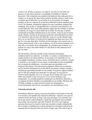 oculte el sol, el baile se detiene y el cadáver. envuelto en una bella tela
gruesa y en una estera especial, es trasladado a la tumba en solemne
procesión. Allí se deposita con cuidado colocándosele bien cada parte de su
cuerpo y se le provee de ropas bellas, pedazos de plata, dinero y todo lo que
se supone que el fallecido va a necesitar en el otro mundo. En tiempos
pasados, esclavos y esposas de un monarca fallecido recibían sepultura junto
con él. No obstante, actualmente algunas de estas costumbres antiguas han
cambiado. Hoy en día es inimaginable que se entierren seres humanos con
un jefe fallecido. Pero como debe aportarse algún tipo de sustituto, se inmola
un animal y la sangre se vierte dentro de la tumba. Se cree que el animal
sacrificado acompaña al difunto hasta el otro mundo. Antes de que la tumba
quede cubierta, muchas de las personas presentes, particularmente los niños
y los familiares más cercanos del fallecido, rezan en voz alta durante largo
rato a la vez que lloran y le echan tierra rogándole que haga una cosa u otra
por los vivos que deja atrás. También envían mensajes a los muertos que se
fueron anteriormente. Esta es una evidencia viva de la creencia popular en el
más allá y en el poder de los antepasados. Se considera que el muerto va a
realizar un viaje a otra esfera donde él o ella ahora es más poderoso de lo
que era antes.
De esta manera, entre los yorubás existía la práctica de preparar
cuidadosamente los cadáveres: se lavaban. se vestían y se enterraban en la
tumba cavada en el caserío familiar. A una mujer se le enterraba con sus
necesidades inmediatas, collares, aretes, materiales para el vestuario, comida
y utensilios; a un cazador con sus armas; un personaje real iba acompañado
por un séquito de subalternos y sirvientes que eran ejecutados en el
momento del entierro. De estas prácticas podemos inferir que se esperaba
que los muertos disfrutaran en el más allá de las mismas ventajas sociales y
económicas que habían poseído en este mundo. Esto parece sugerir también
que la vida allí continua muy parecida a la vida aquí. Se cree que los
muertos recién llegados van a ver a los que llevan tiempo allí y que va ha
haber una reunión; es por esto que los vivos envían mensajes a los
antepasados. Los yorubás preparan comida para sus familiares fallecidos y
se aseguran de hacer ofrendas con regularidad en sus tumbas. Mientras más
ofrendas se hagan, en mejor posición estarán los antepasados y,
consecuentemente más favores concederán a los descendientes vivos.
Ubicación del más allá
El problema difícil es exponer con precisión dónde se encuentra el más allá.
Los ancianos, por ejemplo dan respuestas diferentes. Algunos creen que los
muertos tienen que hacer un largo viaje antes de llegar a sus moradas, hay
un río que cruzar; está el barquero a quien hay que pagarle, hay montañas
que escalar, hay un portero que abre la puerta. Por esto es que algunas
personas dicen que los muertos tienen que acumular energía compartiendo
de la comida y la bebida que se ofrece durante las ceremonias funerarias de
cuarenta días de duración antes de iniciar el largo viaje. Otros dicen que la

 