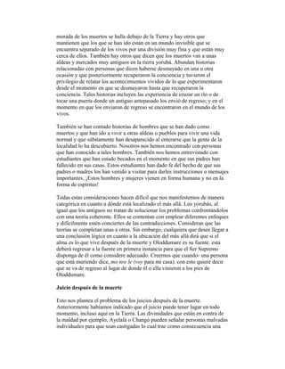 morada de los muertos se halla debajo de la Tierra y hay otros que
mantienen que los que se han ido están en un mundo invisible que se
encuentra separado de los vivos por una división muy fina y que están muy
cerca de ellos. También hay otros que dicen que los muertos van a unas
aldeas y mercados muy antiguos en la tierra yorubá. Abundan historias
relacionadas con personas que dicen haberse desmayado en una u otra
ocasión y que posteriormente recuperaron la conciencia y tuvieron el
privilegio de relatar los acontecimientos vividos de lo que experimentaron
desde el momento en que se desmayaron hasta que recuperaron la
conciencia. Tales historias incluyen las experiencia de cruzar un río o de
tocar una puerta donde un antiguo antepasado los envió de regreso; y en el
momento en que los enviaron de regreso se encontraron en el mundo de los
vivos.
También se han contado historias de hombres que se han dado como
muertos y que han ido a vivir a otras aldeas o pueblos para vivir una vida
normal y que súbitamente han desaparecido al enterarse que la gente de la
localidad lo ha descubierto. Nosotros nos hemos encontrado con personas
que han conocido a tales hombres. También nos hemos entrevistado con
estudiantes que han estado becados en el momento en que sus padres han
fallecido en sus casas. Estos estudiantes han dado fe del hecho de que sus
padres o madres los han venido a visitar para darles instrucciones o mensajes
importantes. ¡Estos hombres y mujeres vienen en forma humana y no en la
forma de espíritus!
Todas estas consideraciones hacen difícil que nos manifestemos de manera
categórica en cuanto a dónde está localizado el más allá. Los yorubás, al
igual que los antiguos no tratan de solucionar los problemas confrontándolos
con una teoría coherente. Ellos se contentan con emplear diferentes enfoques
y difícilmente estén conciertes de las contradicciones. Consideran que las
teorías se completan unas a otras. Sin embargo, cualquiera que desee llegar a
una conclusión lógica en cuanto a la ubicación del más allá dirá que si el
alma es lo que vive después de la muerte y Oloddumare es su fuente. esta
deberá regresar a la fuente en primera instancia para que el Ser Supremo
disponga de él como considere adecuado. Creernos que cuando- una persona
que está muriendo dice, mo nre le (voy para mi casa). con esto quiere decir
que se va de regreso al lugar de donde él o ella vinieron a los pies de
Oloddumare.
Juicio después de la muerte
Esto nos plantea el problema de los juicios después de la muerte.
Anteriormente habíamos indicado que el juicio puede tener lugar en todo
momento, incluso aquí en la Tierra. Las divinidades que están en contra de
la maldad por ejemplo, Ayelalá o Changó pueden señalar personas malvadas
individuales para que sean castigadas lo cual trae como consecuencia una

 