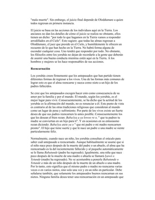 "mala muerte". Sin embargo, el juicio final depende de Oloddumare a quien
todos regresan en primera instancia.
El juicio se basa en las acciones de los individuos aquí en la Tierra. Los
ancianos no dan los detalles de cómo el juicio se realiza no obstante, ellos
tienen un dicho: "por todo lo que hagamos en la Tierra vamos a responder
arrodillados en el Cielo". Esto sugiere .que todas las almas regresan a
Oloddumare, el juez que preside en el Cielo, y humildemente le ofrecen un
recuento de lo que han hecho en la Tierra. No habrá forma alguna de
esconder cualquier cosa. Uno tendrá que responder por todo. No obstante,
los filósofos entre los yorubás no dejan de recordarle a la gente que deberán
de asumir una buena conducta mientras estén aquí en la Tierra. A los
hombres y mujeres se les hace responsables de sus acciones.
Reencarnación
Los yorubás creen firmemente que los antepasados que han partido tienen
diferentes formas de regresar a los vivos. Una de las formas más comunes de
lograr esto es que el alma reencarne y nazca como nieto a un hijo de los
padres fallecidos.
Se cree que los antepasados escogen hacer esto como consecuencia de su
amor por la familia y por el mundo. El mundo, según los yorubás, es el
mejor lugar para vivir. Consecuentemente, se ha dicho que la actitud de los
yorubás es la afirmación del mundo, no es renunciar a él. Este punto de vista
es contrario al de las otras tradiciones religiosas que consideran al mundo
como un lugar de pena y sufrimiento. Por parte de los vivos existe un fuerte
deseo de que sus padres reencarnen lo antes posible. Consecuentemente los
que les desean el bien rezan: Baba/iya a ya lowoo re o, " que tu padreo tu
madre se conviertan en un hijo para ti". Y en ocasiones en su entusiasmo
rezan diciendo: Baba/iya atete ya o " que mi padre o mi madre reencarnen
pronto". El hijo que tiene suerte y que le nace un padre o una madre se siente
particularmente feliz.
Normalmente, cuando nace un niño, los yorubás consultan el oráculo para
saber cuál antepasado a reencarnado. Aunque habitualmente se asume que si
el niño nace poco después de la muerte del padre o un abuelo, el alma que ha
reencarnado es la del recientemente fallecido y al pequeño automáticamente
se le llama Babatunde (padre ha regresado). Igualmente, una niña que nace
poco después de la muerte de una madre o abuela se llamará lyawó o
Yetunde (madre ha regresado). No se acostumbra a ponerle Babatunde o
Yetunde a más de un niño después de la muerte de un abuelo o una madre.
Por lo tanto, esto significa que el mismo padre o madre no reencarna varias
veces o en varios nietos, sino solo una vez y en un niño en particular. Debe
señalarse también, que solamente los antepasados buenos reencarnan en sus
nietos. Ninguna familia desea tener una reencarnación en un antepasado que

 