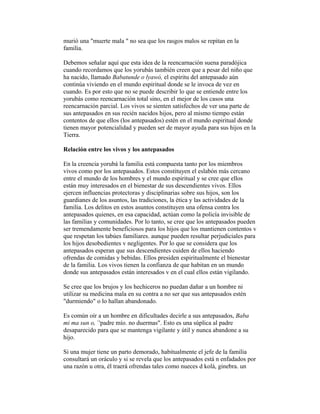 murió una "muerte mala " no sea que los rasgos malos se repitan en la
familia.
Debemos señalar aquí que esta idea de la reencarnación suena paradójica
cuando recordamos que los yorubás también creen que a pesar del niño que
ha nacido, llamado Babatunde o lyawó, el espíritu del antepasado aún
continúa viviendo en el mundo espiritual donde se le invoca de vez en
cuando. Es por esto que no se puede describir lo que se entiende entre los
yorubás como reencarnación total sino, en el mejor de los casos una
reencarnación parcial. Los vivos se sienten satisfechos de ver una parte de
sus antepasados en sus recién nacidos hijos, pero al mismo tiempo están
contentos de que ellos (los antepasados) estén en el mundo espiritual donde
tienen mayor potencialidad y pueden ser de mayor ayuda para sus hijos en la
Tierra.
Relación entre los vivos y los antepasados
En la creencia yorubá la familia está compuesta tanto por los miembros
vivos como por los antepasados. Estos constituyen el eslabón más cercano
entre el mundo de los hombres y el mundo espiritual y se cree que ellos
están muy interesados en el bienestar de sus descendientes vivos. Ellos
ejercen influencias protectoras y disciplinarias sobre sus hijos, son los
guardianes de los asuntos, las tradiciones, la ética y las actividades de la
familia. Los delitos en estos asuntos constituyen una ofensa contra los
antepasados quienes, en esa capacidad, actúan como la policía invisible de
las familias y comunidades. Por lo tanto, se cree que los antepasados pueden
ser tremendamente beneficiosos para los hijos que los mantienen contentos v
que respetan los tabúes familiares. aunque pueden resultar perjudiciales para
los hijos desobedientes v negligentes. Por lo que se considera que los
antepasados esperan que sus descendientes cuiden de ellos haciendo
ofrendas de comidas y bebidas. Ellos presiden espiritualmente el bienestar
de la familia. Los vivos tienen la confianza de que habitan en un mundo
donde sus antepasados están interesados v en el cual ellos están vigilando.
Se cree que los brujos y los hechiceros no puedan dañar a un hombre ni
utilizar su medicina mala en su contra a no ser que sus antepasados estén
"durmiendo" o lo hallan abandonado.
Es común oír a un hombre en dificultades decirle a sus antepasados, Baba
mi ma sun o, `'padre mío. no duermas". Esto es una súplica al padre
desaparecido para que se mantenga vigilante y útil y nunca abandone a su
hijo.
Si una mujer tiene un parto demorado, habitualmente el jefe de la familia
consultará un oráculo y si se revela que los antepasados está n enfadados por
una razón u otra, él traerá ofrendas tales como nueces d kolá, ginebra. un

 