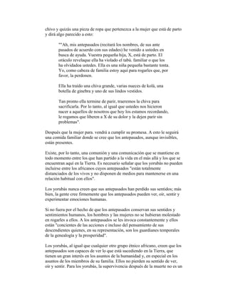 chivo y quizás una pieza de ropa que pertenezca a la mujer que está de parto
y dirá algo parecido a esto:
""Ah, mis antepasados (recitará los nombres, de sus ante
pasados de acuerdo con sus edades) he venido a ustedes en
busca de ayuda. Vuestra pequeña hija, X, está de parto. El
oráculo revelaque ella ha violado el tabú. familiar o que los
ha olvidadoa ustedes. Ella es una niña pequeña bastante tonta.
Yo, como cabeza de familia estoy aquí para rogarles que, por
favor, la perdonen.
Ella ha traído una chiva grande, varias nueces de kolá, una
botella de ginebra y uno de sus lindos vestidos.
Tan pronto ella termine de parir, traeremos la chiva para
sacrificarla. Por lo tanto, al igual que ustedes nos hicieron
nacer a aquellos de nosotros que hoy los estamos recordando,
le rogamos que liberen a X de su dolor y la dejen parir sin
problemas".
Después que la mujer para. vendrá a cumplir su promesa. A esto le seguirá
una comida familiar donde se cree que los antepasados, aunque invisibles,
están presentes.
Existe, por lo tanto, una comunión y una comunicación que se mantiene en
todo momento entre los que han partido a la vida en el más allá y los que se
encuentran aquí en la Tierra. Es necesario señalar que los yorubás no pueden
incluirse entre los africanos cuyos antepasados "están totalmente
distanciados de los vivos y no disponen de medios para mantenerse en una
relación habitual con ellos".
Los yorubás nunca creen que sus antepasados han perdido sus sentidos; más
bien, la gente cree firmemente que los antepasados pueden ver, oír, sentir y
experimentar emociones humanas.
Si no fuera por el hecho de que los antepasados conservan sus sentidos y
sentimientos humanos, los hombres y las mujeres no se hubieran molestado
en rogarles a ellos. A los antepasados se les invoca constantemente y ellos
están "concientes de las acciones e incluso del pensamiento de sus
descendientes quienes, en su representación, son los guardianes temporales
de la genealogía y la prosperidad".
Los yorubás, al igual que cualquier otro grupo étnico africano, creen que los
antepasados son capaces de ver lo que está sucediendo en la Tierra, que
tienen un gran interés en los asuntos de la humanidad y, en especial en los
asuntos de los miembros de su familia. Ellos no pierden su sentido de ver,
oír y sentir. Para los yorubás, la supervivencia después de la muerte no es un

 