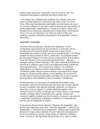 problema para argumentar o especular, es un axioma de la vida. Este
importante hecho aparece subrayado por ldowu cuando dice:
..."los muertos son verdaderamente miembros de la familia; pero ya no
tienen la misma disposición carnal de los que todavía están vivos en la
Tierra. Ellos están estrechamente relacionados con este mundo: pero ya no
son mortales ordinarios. Corno han cruzado la frontera entre este mundo y el
mundo suprasensible, adentrándose y viviendo en el último. se han visto
liberados de las restricciones impuestas por el mundo físico. Ahora pueden
venir a vivir con sus familiares en la Tierra de modo invisible. para
ayudarlos a quitarles obstáculos, para promover la prosperidad o causar la
adversidad " ...
Adoración o veneración
El profesor ldowu estima que "adoración del antepasado " es una
nomenclatura equivocada por lo que de hecho no es adoración, sino la
manifestación de la relación familiar intacta entre el padre que ha
abandonado este mundo y los hijos que aún se encuentran aquí. J. H. Driberg
comparte la misma opinión de ldowu, cuando dice: "lo que hemos tomado
por una actitud religiosa no es nada más que una proyección de la conducta
social (del africano). Esta es una actitud puramente laica ' _ Opuesto a
semejante enfoque, Edwin Smith dijo: "sólo sobre la base de una definición
estrecha de la religión es que el culto a los antepasados puede considerarse
como puramente laico... Si la esencia de la religión es un sentido de
independencia con respecto a poderes suprasensibles con capacidad y
voluntad de ayudar, entonces nosotros estamos en presencia de la religión
cuando los africanos pueden departir con sus familiares del mundo de lo
invisible quienes tienen grandes poderes asociados con su nueva situación
particularmente como mediadores entre los hombres v Oloddumare.
Cuando buscamos en el diccionario el significado de la palabra culto,
veneración y adoración descubrimos que estas están muy cercanas unas de
las otras. La palabra culto significa homenaje: adoración: un sistema de
adoración y creencia religiosa. La palabra adoración significa culto:
reverencia; honor reverente y homenaje que se rinde a Dios o a un personaje
sagrado o cualquier objeto considerado como sagrado: mientras que
veneración significa el grado más alto de respeto y reverencia: una sensación
o sentimiento inspirado por la dignidad. la sabiduría y la bondad de una
persona o por la santidad de su carácter. .
Si una persona desea evitar la expresión "adoración del antepasado " para
utilizar otras expresiones tales como "culto del antepasado " , "cultos de los
antepasados" o "veneración de los antepasados". dudamos que trasmita algo
diferente de lo que se hace mediante el uso de "adoración del antepasado " .
En las tres palabras en cuestión se hace énfasis en adoración, homenaje,
honor v reverencia. Del significado del diccionario, tal y como se detalló

 