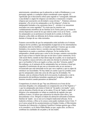 anteriormente, entendemos que la adoración se rinde a Oloddumare o a un
personaje sagrado o a cualquier objeto considerado como sagrado. El
significado que el diccionario ofrece para sagrado es "consagrado, dedicado
a una deidad o a algún fin religioso con derecho a veneración o respeto
religioso por asociación con divinidad o cosas divinas " . Podemos entonces
preguntar: ¿No sirven los antepasados a un fin religioso? ¿Están los
antepasados limitados a las cuestiones laicas Y . sociales o se encuentran
asociados con cosas sagradas?" Es cierto que los muertos son
verdaderamente miembros de las familias en la Tierra; pero ya no tienen la
misma disposición carnal de los que todavía están vivos en la Tierra ... como
los antepasados ya no pertenecen al mundo de lo común, la forma de
dirigirse a ellos debe ser diferente de la forma común que se utilizaba
durante el tiempo de sus vidas terrenales.
Estamos convencidos de que los antepasados están incluidos en el sistema
religioso de los yorubás y que desempeñan el papel de ser los intermediarios
inmediatos entre los hombres y el mundo espiritual. Creemos que no están
limitados a los asuntos laicos y sociales sino que tienen una gran
importancia en cuanto a cuestiones religiosas. En las tumbas de los
antepasados o donde quiera que a estos se les invoque, estamos convencidos
que lo que se hace es mucho más que un rito laico o pura veneración. En la
vida social diaria, cuando un hijo desea algo de su padre, no es usual que le
lleve ginebra o nueces de kolá a este antes de efectuar la solicitud. Es verdad
que si un hombre le lleva un regalo a su hijo, este dirá "¡Gracias, padre!".
Sin embargo, en el santuario de los antepasados hay un sistema o ritual que
engendra el sentimiento de que uno se encuentra ante un ser anciano y
reverenciado que está interesado en los que van a suplicar y que es capaz de
satisfacer sus necesidades. No hay dudas en cuanto a que los yorubás creen
que los antepasados están más cerca de ellos que las divinidades. No
obstante. esto no elimina el hecho de la invocación, la adoración y está la
presentación del problema inmediato seguida por la súplica. ¿Qué más
tenemos nosotros cuando pensamos en adoración?
Compartimos el criterio de que "hay una diferencia en el tono de las
oraciones dirigidas a los antepasados en comparación con el Ser Suprem o "
v que los antepasados aún tienen el título de "mi padre o mi madre ", pero
esto no descarta el hecho de que se les adora. El uso de "padre o madre" al
dirigirse a los antepasados no rebaja su condición de sagrado sino que
enfatiza el amor y el afecto que caracteriza la relación entre ellos y sus
descendientes vivos. Dirigirse al objeto de adoración utilizando el término
familiar de "padre - no es raro en la religión tradicional africana. En la
tradición cristiana. a Dios se le conoce como padre mediante Jesús Cristo. Y
en el curso actual de los acontecimientos en Estados Unidos, el Movimiento
Femenino de Liberación y la Iglesia Científica Cristiana quieren que a Dios
se le considere y se le llame Padre/Madre ya que, según ellos. en Dios se
combinan las cualidades de un padre y de una madre.

 