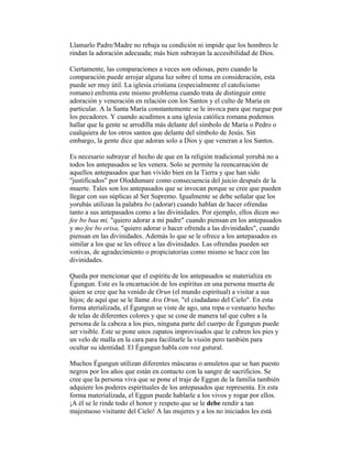 Llamarlo Padre/Madre no rebaja su condición ni impide que los hombres le
rindan la adoración adecuada; más bien subrayan la accesibilidad de Dios.
Ciertamente, las comparaciones a veces son odiosas, pero cuando la
comparación puede arrojar alguna luz sobre el tema en consideración, esta
puede ser muy útil. La iglesia cristiana (especialmente el catolicismo
romano) enfrenta este mismo problema cuando trata de distinguir entre
adoración y veneración en relación con los Santos y el culto de María en
particular. A la Santa María constantemente se le invoca para que ruegue por
los pecadores. Y cuando acudimos a una iglesia católica romana podemos
hallar que la gente se arrodilla más delante del símbolo de María o Pedro o
cualquiera de los otros santos que delante del símbolo de Jesús. Sin
embargo, la gente dice que adoran solo a Dios y que veneran a los Santos.
Es necesario subrayar el hecho de que en la religión tradicional yorubá no a
todos los antepasados se les venera. Solo se permite la reencarnación de
aquellos antepasados que han vivido bien en la Tierra y que han sido
"justificados" por Oloddumare como consecuencia del juicio después de la
muerte. Tales son los antepasados que se invocan porque se cree que pueden
llegar con sus súplicas al Ser Supremo. Igualmente se debe señalar que los
yorubás utilizan la palabra bo (adorar) cuando hablan de hacer ofrendas
tanto a sus antepasados como a las divinidades. Por ejemplo, ellos dicen mo
fee bo baa mi, "quiero adorar a mi padre" cuando piensan en los antepasados
y mo fee bo orisa, "quiero adorar o hacer ofrenda a las divinidades", cuando
piensan en las divinidades. Además lo que se le ofrece a los antepasados es
similar a los que se les ofrece a las divinidades. Las ofrendas pueden ser
votivas, de agradecimiento o propiciatorias como mismo se hace con las
divinidades.
Queda por mencionar que el espíritu de los antepasados se materializa en
Égungun. Este es la encarnación de los espíritus en una persona muerta de
quien se cree que ha venido de Orun (el mundo espiritual) a visitar a sus
hijos; de aquí que se le llame Ara Orun, "el ciudadano del Cielo". En esta
forma aterializada, el Égungun se viste de ago, una ropa o vestuario hecho
de telas de diferentes colores y que se cose de manera tal que cubre a la
persona de la cabeza a los pies, ninguna parte del cuerpo de Égungun puede
ser visible. Este se pone unos zapatos improvisados que le cubren los pies y
un velo de malla en la cara para facilitarle la visión pero también para
ocultar su identidad. El Égungun habla con voz gutural.
Muchos Égungun utilizan diferentes máscaras o amuletos que se han puesto
negros por los años que están en contacto con la sangre de sacrificios. Se
cree que la persona viva que se pone el traje de Eggun de la familia también
adquiere los poderes espirituales de los antepasados que representa. En esta
forma materializada, el Eggun puede hablarle a los vivos y rogar por ellos.
¡A él se le rinde todo el honor y respeto que se le debe rendir a tan
majestuoso visitante del Cielo! A las mujeres y a los no iniciados les está

 