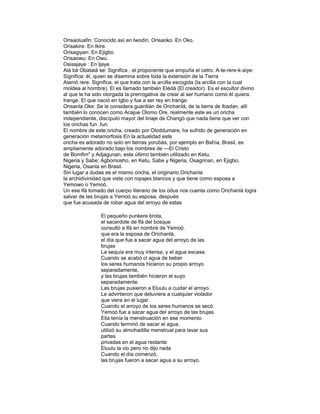 Orisaoluafin: Conocido así en Iwodin. Orisaoko. En Oko.
Orisakire: En Ikire.
Orisagiyan: En Ejigbo
Orisaowu: En Owu.
Osisajaye : En ljaye.
Alá bá Obatalá se: Significa . el proponente que empuña el cetro. A-te-rere-k-aiye:
Significa: él, quien se disemina sobre toda la extensión de la Tierra
Alamó rere. Significa. el que trata con la arcilla escogida (la arcilla con la cual
moldea al hombre). El es llamado también Elédá (El creador). Es el escultor divino
al que le ha sido otorgada la prerrogativa de crear al ser humano como él quiera.
Irange. El que nació en Igbo y fue a ser rey en Irange.
Orisanla Oke: Se le considera guardián de Orichanlá, de la tierra de Ibadan, allí
también lo conocen como Acajue Olomo Ore, realmente este es un oricha
independiente, discípulo mayor del linaje de Changó que nada tiene que ver con
los orichas fun .fun.
El nombre de este oricha, creado por Oloddumare, ha sufrido de generación en
generación metamorfosis En la actualidad este
oricha es adorado no solo en tierras yorubás, por ejemplo en Bahía, Brasil, es
ampliamente adorado bajo los nombres de —El Cristo
de Bomfim" y Adjagunan, este último también utilizado en Ketu,
Nigeria y Sabe; Agbomosho, en Ketu, Sabe y Nigeria, Osagrinan, en Ejigbo,
Nigeria, Osanla en Brasil.
Sin lugar a dudas es el mismo oricha, el originario Orichanla
la archidivinidad que viste con ropajes blancos y que tiene como esposa a
Yemowo o Yemoó.
Un ese lfá tomado del cuerpo literario de los odus nos cuenta como Orichanlá logra
salvar de las brujas a Yemoó su esposa, después
que fue acusada de robar agua del arroyo de estas
El pequeño punkere brota,
el sacerdote de lfá del bosque
consultó a lfá en nombre de Yemoó.
que era la esposa de Orichanlá,
el día que fue a sacar agua del arroyo de las
brujas
La sequía era muy intensa, y el agua escasa.
Cuando se acabó cl agua de beber
los seres humanos hicieron su propio arroyo
separadamente,
y las brujas también hicieron el suyo
separadamente.
Las brujas pusieron a Eluulu a cuidar el arroyo.
Le advirtieron que detuviera a cualquier violador
que viera en el lugar.
Cuando el arroyo de los seres humanos se secó.
Yemoó fue a sacar agua del arroyo de las brujas.
Ella tenía la menstruación en ese momento
Cuando terminó de sacar el agua.
utilizó su almohadilla menstrual para lavar sus
partes
privadas en el agua restante
Eluulu la vio pero no dijo nada
Cuando el día comenzó,
las brujas fueron a sacar agua a su arroyo.

 